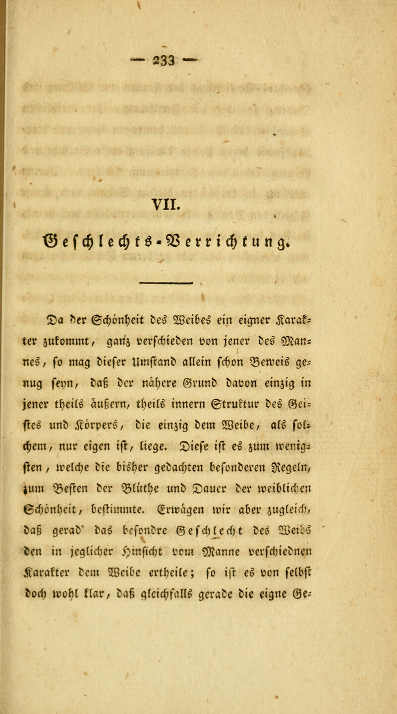 VII. (Sefc$(ec$f$-93errtc$fuii<)« £a htv @a)6nfyeit fceS 5Set6c^ ein eigner ÄaraSy ter jufommt/ garij terfdjteben t>on jener ^cö 9ftan= ne£/ fo mag t>tefer Umfranfc» allein fcfjon 23ercei6 ge- nug femt/ ta§ fccr nähere @runö Dauern einjig in jener tfyeilü äußern/ tbetlS innern ©truftur fceS $eu pei unfc ilorper^, fcie einzig bem ^Qeibef ai$ foU cfjent/ nur eigen tft, liege. X>tcfe tflr es sunt wenig* (ren, iretcf?c fcie bisher gefcaa)ten befon&eren Regeln, }unt heften Der ^[itt^e unö £)auer Der weibtuten ©eftenbett, beflimmte. Erträgen wir aber auglercO, Da§ gerab1 tai befeuere ®efd)Ierf)t t»cö 33ett''J fcen in jegticfjcr ipinficfjt rem Cföanne rerfcbieDnen tfarafter Dem SOBcibc erteile; fo ifl e$ fcon fcCbfc torf) wofjl Har, Daß gleichfalls gerade Die eigne @e-