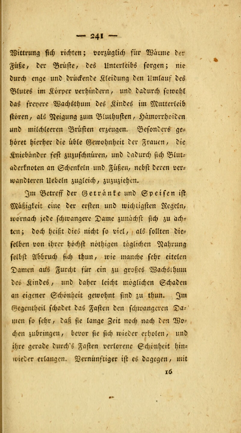 SSittrung ft'cf) richten; poraüglitf; für ©atme ber #üfje/ ber ^rufre/ be§ Unterleibs forgen; nie burd) enge unb.briicfenbe ÄTeibung ben Umlauf be£ *5luteS im Körper perfyinbern t unb baburd? fowcöt baS freiere 2öad)Stl)um be$ tfinbeS im Mutterleib ftoren, att Neigung 5um Q3lutl)uften/ jpamorrfjoiben unb milcbleeren prüften cr$eugen. *J5efbtt&er3 ge= fjoret ^ier^ev bte üble $emol)nf;cit btv grauen, bie .fruebanber fefr suaufdjnüren, unb baburd) ft'c$ Q5lut= aberfnoten an ©dienfein unb gufjen, nebft beren Per- wanbteren liebeln suglcid)/ ausufert. 3m betreff ber ©etranfe unb ©peifen ifr lÄttfeigfeit eine ber erften unb nüdrugfren Regeln/ itornaa) jebe fd)irangerc £ame ttmadjfi ftd; ju ädj* ten; bod) fycifct bicy nia)t fo piel, alS follten tte- felben Pon ifyrer f)6d)fr nötigen tägltdjen 9lal)rung felbfr 2lbbrud; fidj tf)un, wie manche fe^r eitclcn tarnen aus gurd;t für ein ju großes 2Bac&&$itm bee Äinbee / unb bafycr leidjt möglichen (graben an eigener <&d)oni)eit gemeint ftnb 31t tfyirn. 3m fMegcutiieil fcfyßbet ta$ gafren ^en fd;n>angcrcn £>a=' men fo fef)r, ta§ fie lange %eit norf? nad; ben 2öt?= d;en jubringen, bepor fie fid; lieber evbelen, unb ifyre gerabc burd/5 haften perlorenc (£dn<nl;eit l)in= lieber erlangen. Vernünftiger ift ee belegen, mit 16