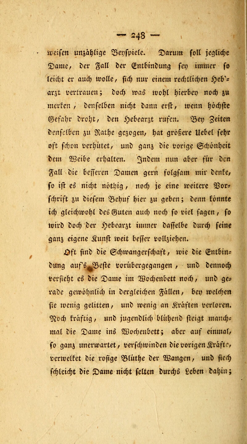 weifen uttjafttge Q3ei;fpte(e* Saturn folt jegtidje ©ame, ber gall ber (gntbinbung fei; immer fo fetdjt er auc^> wolle, fid) nur einem recfjtlic^en §cB* arjt vertrauen; bod> toaS tt?of>t gerbet) nod) su mcrfcn , benfelben nidjt bann erft, wenn f)6djfre ©efafyr broljt, Den jpebearst rufen. Q5ep Seiten fcenfef&en 5U Statte gesogen, $at grofjere tJebet fefyr oft fcfoon uertyutet, unb gans i>ie üortge ©cbonfyeit bem $Beibe ermatten. ^nbem nun a^er fur ^Ctt gatf tie ßejferen Samen gern fofgfam mir benfe, fo ift e$ nid)t nottyig r nodj je eine weitere 93or* fcfjrtft 5u oiefem Q5el)uf fyier au geben; benn tonnte \6) gfeidjtvofyt oe^©uten aud) nodj fo fciel fagen, fo wirb bodj ber §e6eatrjt immer baffelbe burd) feine gans eigene Äunft weit Keffer &oUstef)en. &ft ftnb t>ie ©djroangerfc^aft, it»te bte gntbin* bung auf S^Befre fcorubergegangen , unb oennoc^ fcerfiefyt e$ bie 2>ame im QBocbenbett nodj, unb ge? vaöe gett>6fyn(id) in bergleidjen fallen, bei) welchen fie wenig gelitten, unb wenig an Gräften verloren. QRod) fraftig, unb jugenblid) blu^enb fteigt mand;* mal bie £>ame in$ 2Bod;enbett; aber auf einmaf, fo ganj unerwartet, t?erfd;winben bie vorigen Gräfte, fcerwelfet bte roftge QMuttye ber «Bangen, unb ftcdj fdjletcfct Sie £ame nityt fetten bura)S geben tafyn;