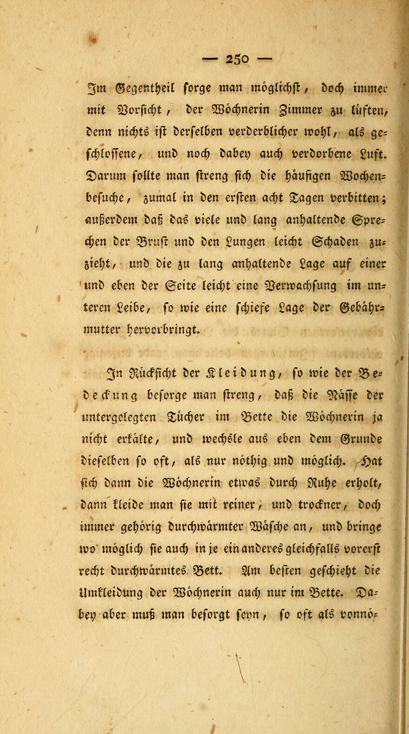 ^m (Beqenttyeil forge man möglich, bod) mimet- mit SJorftc&t , ber SSocfmerin gimmer &u lüften, Denn nitfjtS ift berfelben t?erberblicf)er it)ot?t/ al$ ge* fa)lof7ene, unb noa) fcabe» aua; fcerborbene '£uft. partim follte man ftreng fiel) Die fjauftgen 2Boa)en= befuge, sumat in ben erfren ad}t £agen verbitten; aufjerbem ba§ tag uiele unb tätig anljaltenbe @pre- djen Der «Bruft unb Den jungen tcic^t @c^aben au* Ste^t, unb Die $u lang an^attenbe £age auf einer unb eben ber @eite feiert eine SJerwac^fung im un* teren £ei6e, fo n?ie eine fd;iefe £age ber ®ebal)rs mutter hervorbringt ^n ^KudPftc^t ber £ l e i b u n g / fo n?ie ber Q5 e- beefung beforge man ftreng, bo§ bie 9?afje ber untergelegten £üd)er im Q5etie Die Sßodmerin ja nicfyt ertalte, unb wedele qu$ eben i>em ©runbe tiefelhen fo oft, atS nur nötl)ig unb m6gtia% ^at fia) bann i>ie 2öoa;nerin etivaü bura; 5Kul)e erfyolt, bann tiefte man fte mit reiner, unb troefner, boef; immer gehörig burcfjroarmtar %Bafd)e an, unb bringe womöglich fteaua) infe ein anbereS gleichfalls t>orerft redjt burcfjtt>armteS Q3ett $m befeen gefa^ietyt tie Umfleibung ber SBodjnerin aua) nur im *5ette. ^Da- bei; aber muS man beforgt fern, fo oft alS sonno*