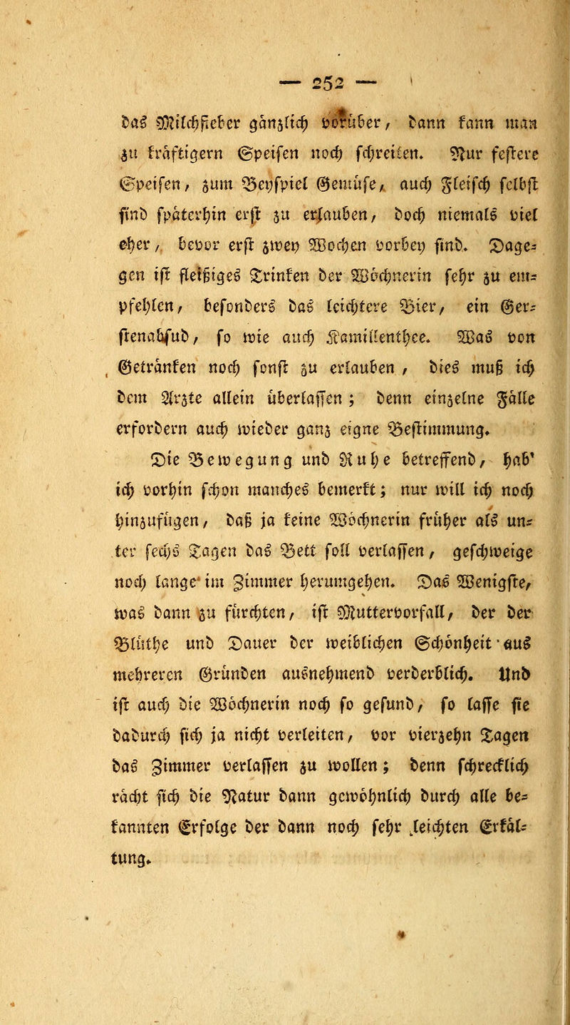 £a$ 3fötfc$jteber gcmsltd) i?örti6er, Hnn fann man au fräftigern ©petfen nod) fdjreilen. 2Utr fcftcrc ©pdfen, sunt Q3epfptel ®emüfe, au$ gfeifc^ fclbft ftnö fpaterljtn erfl ja erjau&en, bod? niemals Piel efyer, bepor erfl $tt)en 5Boc(jcn Porbet; fmb. £>age= gen tft fleißiges £rinfen ber 2Bod;nerin fefyr ju eitu pfeifen/ befonberS ba^ letztere $iery ein @etv frenabfub, fo tute auc^ ^ßmillentljee, 5Baö Pon ©etranfen nod) fonfi su erlauben , hieß mu$ \§ beut 2lr$ie allein überladen ; benn einselne fialle erfordern avufy tvieber ganj et$ne Q5eßimmung. £)ie Bewegung, unb $iul;e betreffenb, f)ab' i<fy porfyin fdjon mandjeS bemerft; nur «rill tdj nocO innjufügen, bafj ja Urne 2$6c§nerin früher atß uns tcv fetf;S Zaqen haß $3ett foll Perlaffen, gefa)it>eige nod; lange' im gunmer l;erumgei)en. S)ae SBenigfte, ipaS bann p fürchten, ift $ftutterPorfall/ ber ber Q5lüt!)e unb Dauer ber weiblichen ©ctyonfjeit ■ «u$ mehreren ©rtmben ausneljmenb perberbltd). Unb tft auef; bte 2ööd;nerin nod) fo gefunb, fo (äffe fte baburd; ftd> ja nidjt Perletten, Por Pieren £agett baß gimmer Perlaffen $u wollen; benn f$recflia> rad)t ftd) bie SRatur bann gcnwfyntid) burd; alle be* kannten Erfolge ber bann nod) fefjr ,leia)ten (£xthU tung.