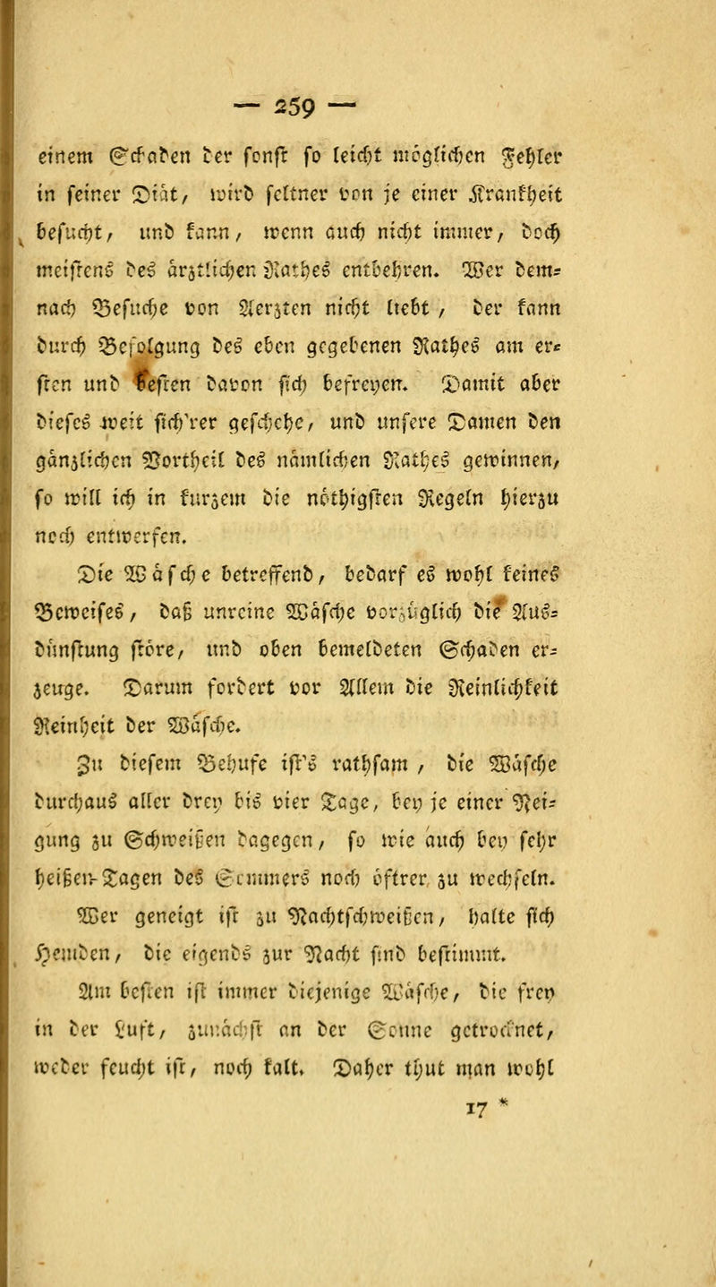 einem (^tfctfen Der fonfl fo Uid)t ntogftdjcn ge§f# in feiner ©tat/ iyiro fcltnev von je einer .ffrauf^eit befafyt, uno fann, trenn ouc^ nieftt immer, Dcd) meifreneS De3 arjtltdjen jKat£)e£ entbehren, 28er beut? nad? Q5efuc^c fcon Sergien nid)t Itebt / Der fann fcurd? «Befolgung oe*? eben gegebenen SKatfyeö am er* fren unD fefren earon ftcf) befret;em i'omit aber tiefet weit ft'dfrer gefd}cf)c, uno unfere ©amen Ken gänzlichen sSovthcil oeS nauUicfcen ff&tfyU getr-innen, fo miß id> in furaem t^ie nc<ti)igfren Regeln tjierau ncdj entwerfen, £)ie Safcf;c betreffenb, befcarf eö rcofyf feines? 33cn?cife6, cafj unreine SCäftfje öor;ugttc& ^te Sfufc eunfiung fröre, uno oben bemelbeten ©djaoen er- zeuge, ©arum fortert t?or SUlem Die 0teinliit>feit Wetnl;eit oer %8kföe. gti tiefem Q3ei?ufe i|T<? ratf)fam , cie Söafclje cttrdjauS aUcr Drei; bii rier £cge, bei; je einer 9?eir gung $u @tf;meit;eu Dagegen, fo trie and) ben fei;r f)ei§eiv£agen oeS Zimmers nod) öftrer ju irecbfetn. $Ber geneigt ifr 31t 9}ad;tfd;meitkn, halte ft'd) £?mDen, cie eigene* jur Wacht firtfc befnmr.it. 2lm befien ifl immer Diejenige 2ß«f(^e/ tue fren in Der i'uft, 5ur.a1f.ft an Der £cune getroanet, uxDer feud;t ift, nodj falt. 2>af)er tl;ut man irci?t 17*
