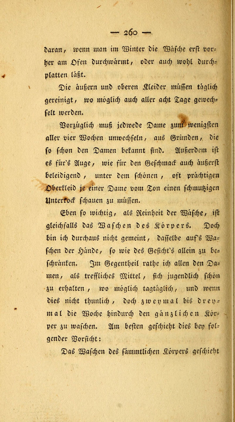 baratt; it?enn man tm hinter bte Safere erft &or* £er am Ofen burdnr-annt; ober aud) wol;t burd^ platten (a§t. (Die äuiern unb oberen Kleiber muffen tagttc^ gereinigt; wo möglia; auc& aller a$t Sage gewecfjs fett werben* Söorsuglid) muß jebtrebe Same 3 um' wenigjtcn aller uter SSodjen unwedjfeln, m$ @rünbenA bie fo fdwn fcen tarnen beüannt ftnb, 2Cu§erbem ift e$ für'S 2(uge; wie für ben ©efdjmacf auc^ äufjerft beleibigenb , unter bem fronen ; oft prächtigen Oberfleib je emer Qame fcom %on einen fc&mufcigen tfnterfocf fd;auen su muffen. <£bm fo mistig; alö Steinzeit ber Safere; ift gleichfalls baS 2Bafd)en beS $6rperS* S)ocf> bin icf) fcurctyauS nid)t gemeint; baffelbe auf6 2£a* fc^en ber $%anp$, fo wie beS ©eftcfcfS allein ju be* fdjranfem 3m ©egent^eil rattye id) allen ben £>a= inen, atö trefflichem tfRitttl, ftcf) jugenblid) fd)6n $u erhalten ; wo möglich tagtaglicf;; unb wenn biet nidjt tlmnlicf) / bod?.3weinmal bis brey- mat bie 3öod)e i)inburcj> ben ganj ticken .Kör- per au waf<$e», 2fm beften gefc&iefyt bkö bei; fof- genber Sßorftc&t: £)a£ Saferen be$ fammtlidjen $6rper$ gefebiebt