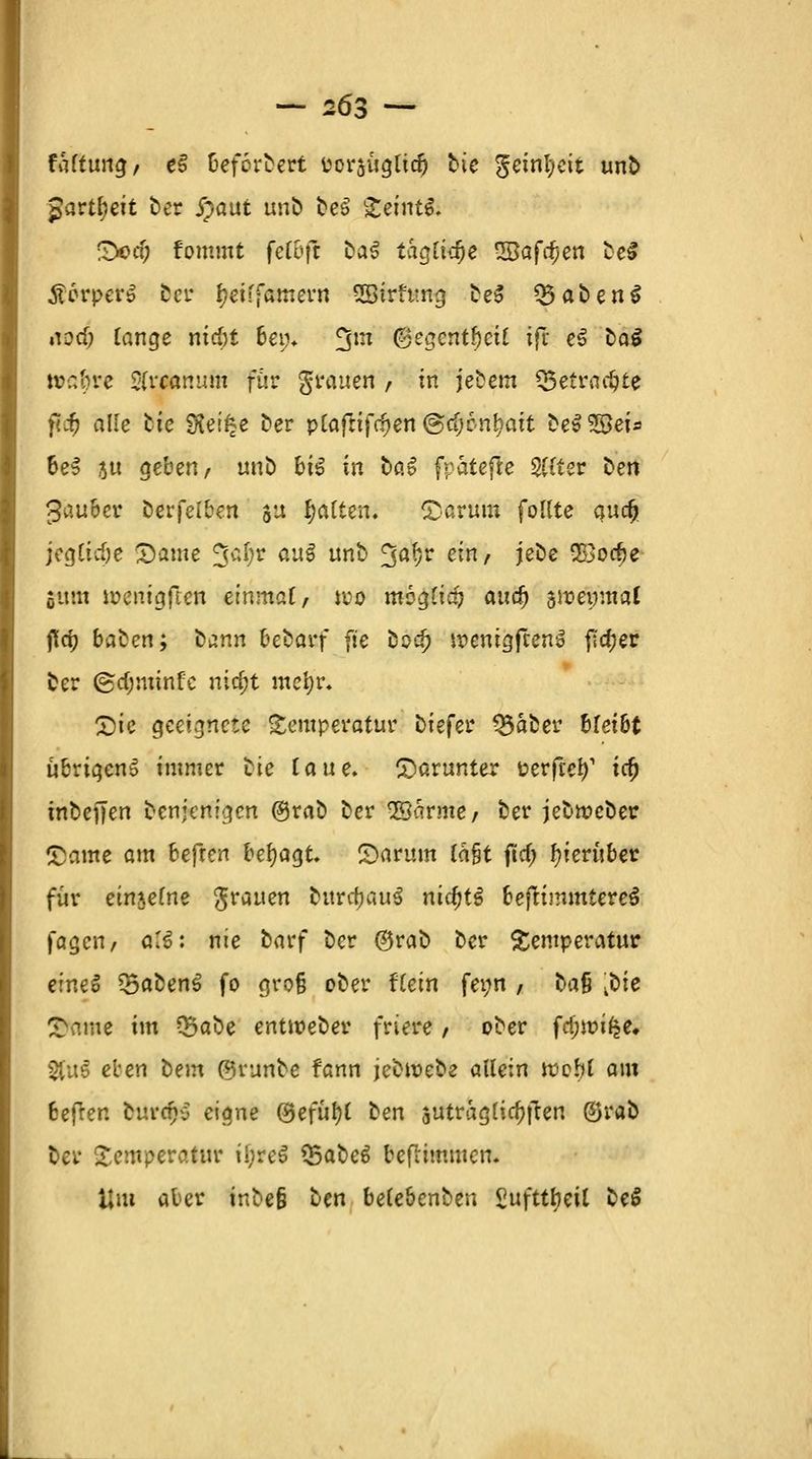 — 2Ö3 — taftung, e§ Befördert Porsuglidj bie geinfyeit unb Jartl;eit ber j)aut unb be$ geintS. (Ded; fommt feC6ff ba^ tagütye 3Bafd)en be$ ÄorperS ber tyeiffamern SSirtung be$ Q5aben$ nod; Tange nid)t 6ew* 3m @egentf)eil ift e§ öaS »ß^re &rflftnufti für grauen , in jebetn «getraute fii} alle bte $Kei£e ber pCafttfc^en ®cf;6n^att be$ 5öeis 6eS ju geben, unb h\% in bat fpatefre Stffer ben fauler berfelben ju Ratten. £arum follte audj jeglidje -Dame %d)t au§ unb Jjä!?r e*/ J^e 2öod)e Sunt ioenigfien einmal, wo moglia? aud) swenmai fid) baten; bann hebavf fie bo^> wemgjcenS ftd;er ber ©djnimfc nid;t mefyr, £)ie geeignete Temperatur biefer Q5aber bleibt übrigens immer bie laue, darunter üerfeef)1 \ti) inbeffen benjenigen ©rab ber ©arme/ ber jebweber £ame am befren besagt, S)arum lafjt ftd; hierüber für einzelne grauen bura)au3 nid)t$ bejtimmtere^ fagen, a!6: nie barf ber ©rab ber Temperatur eineS 35abenS fo gro§ ober Hein fei;n / bau kbit £ame im ?&abe entioeber friere , ober ffyivifye. §fu6 eben bem ©vunbe fann jebtoebe allein wobl am 6efren burefvj eiqne ©efüfyl ben $utraglia)ften ©rab ber Temperatur ü;re$ 35abe6 beftimmen. Um aber inbefj ben belebenben Sufttfyeil be$