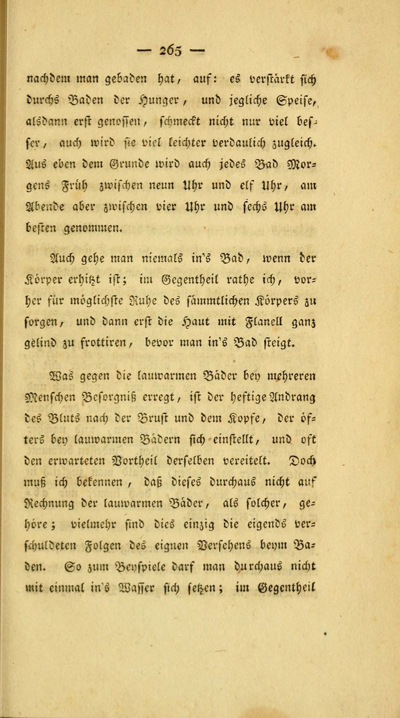 nacftbem man getanen \)at, auf: eZ Wtfkadt fid) fcurdjS ügaben Der junger / unb jegliche ©peife, aisbann erfr genesen, fefimeeft mdjt nur inet Kef- fer , auef) wirft f>c ptel reid;ter Perbaulicl) sugleitf)* 2(u$ eben bem ©runbe wirb aud) jebe» Q3<ib ?DJor- genS $rul) swifcf)en neun Ufjr unb eCf U§r, am St&enbe aber vvtffycn Pier ijfyr unb fec&S lj(w am fcefren genommen, %\xd) gefye man m'emafö in1S Q5ab , wenn ber Körper erfn'fct ift; tm ©cgentljeil ratfye \d), Por- f>er für mögliche SXufye be£ fämmtlia)en $6rper£ j« forgen, unb bann erfl bte Spaut mit glanell ganj gelinb ju frotttren, beüor man irf$ 53ab freigt, 9Ba3 gegen bte lauwarmen Q3äbcr oei? mehreren SKenfc^en Q3cforgni§ erregt/ ifi ber l;eftige2(nbrang bc£ *&lnt$ nad) ber Q3rufl unb bem Äopfc, ber öf- ters* oei; lauwarmen labern fta) einfielet, unii oft ben erwarteten >33ortl)eil berfel&en Peretteft. £>od> muß id) 6efennen , ba§ btefe^ üuvd)M$ nic^t auf ftedmung ber lauwarmen Q3aber, al£ foldjer, ge- bore ; üielmcfyr ftnb ük$ einjtg bte eigenb*? Per* fdjulbeten golgen bes eignen SBerfc&cnS bepm Q3a- ben. @o gum Q3epfptele barf man buvd)au$ nid)t mit einmal in $ SÖajfer fta) fe^cn; im ©egcntfyeil
