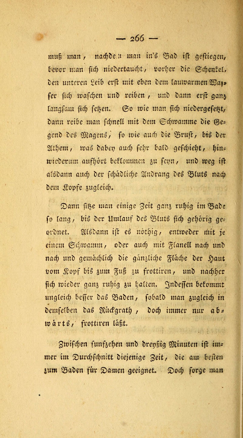 mtt§ man , nackte.« man itCS Q5aD tft gediegen, befcor man fid) niebertaurfjt, Dörfer Die ©c^esfel, Den unteren £ei6 erffc mit eben Dem lauwarmen 23aj» fcr fitf; wafc^en unb reiben , unb Dann erft gan$ langfam ftc(j fe^en. @o wie man fid) nieDergefe^t/ Dann reibe man fc^neti mit Dem ®<#»amme Die ®e= gcnD De-ö O^agenl/ fo wie auc& bie Q5ruft, Hl Der 2lt§em, wa£ Dabei; aue$ fel;r balb gefa)ief)t/ |i«? wtcbcrum aufbort bekommen $u fetm, unD weg ift alßüann atxtf) Der fc^at>Cic^e gnbrang Del 25fot$ narij Dem Äopfe augletcjj* Sann ft£e man einige $ett gana rufyig im 55aDe fo Tang, b'\% Der Umlauf Del 33£uil ficfj gehörig ge- ovDnet. Sftlbann ift el not'qig, entweDer mit je einem jgcjjwamm, ober aud) mit gfanett nacf) unD itacj) unD gemadjlidj Die ganalicrje gfadje Der £aut i?om $opf b£^ sunt $u§ au frottiren, unD nacfj^cr ft$ wieber gans ruln'g ju l}ötten* £$nDeffen betonunt ungleich beffcr Dal Q3aDen; fobalD man sugfeid) in Demfe^ben Dal Stficfgratfj / Dod> immer nur *bs voaxt$, frotttren laßt. $tvtfd)en funfäe^en unD brenfjig $fcimxten ift m* mer im £mrd?ftf?mtt Diejenige $eit, Die am heften %vm ^BaDen für Samen geeignet. £>o$ forge man
