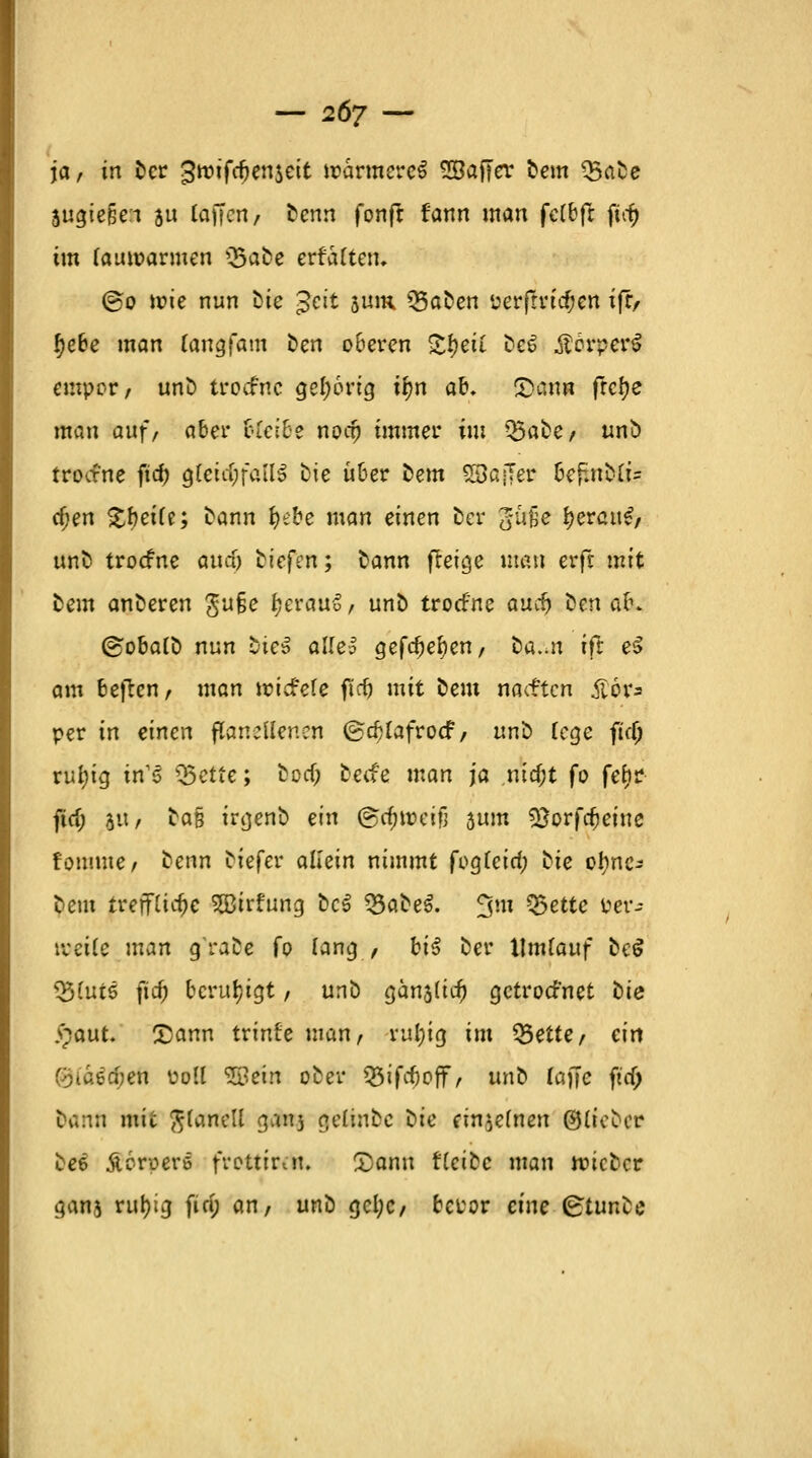 ja, in Der gwifdjenseit wärmeres SBaffer Dem Q3aDe sugiefje:i ju (äffen) Denn fonft fann man felbfl ftrf) im lauwarmen Q5aDe erfaßten. @o wie nun Die gat sum SßaDen 'oerfrricfjen ifr, §ebe man (angfam Den oberen £#gff De6 ÄorperS empor, unD troefne gel;6rig tyn ab. 2)ann frcf?e man auf, aber bleibe noaj immer im Q5aDe, unö troefne ftcf? gleichfalls Die über Dem 53a;7er bef;nD(i- djen £f>eife; Dann fyebe man einen Der gufje ijerait^/ unD troefne awä; liefen; Dann jleige man erfr mit Dem anDeren gu§e f?erau6, unD troefne aucf> Den ab* ©obalD nun DteS allel gefc^e^en, Da..n ift e$ am bejten, man »riefele ftdj mit Dem naeften iior* per in einen ßaneffenen ©cfjlafrocf, unD fege fiel; rufyig in'6 Q5ette; Doa) Decfe man ja ntrf;t fo feiir fiel; ju, Da§ irgenb ein @ä)i»eifi 5um $}orfdjeiue fonimc / Denn Diefer allein nimmt fogfeid; Die ofync^ Dem treffliche SSBirfung DcS 33aDe$. 3m Q3ettc &er- treile man g'raee fo lang , bi$ Der Umlauf DeS 33lut5 fief) beruhigt, unD gänälicf) getroefnet tie %aut. 25ann trinfe man, ruljig int 55ette/ ein (oiaecfjen Doli SSein oDer Q5ifrf)off, unD faffe fta) Dann mit ftlanell gatoj gelinbe Die cin^efnen ©lieDer Dee Äoroerö frottiert!. X)ann fCcifcc man wicDcr ganj ruijig fici) an, unD gcl;c, beror eine gtunZe