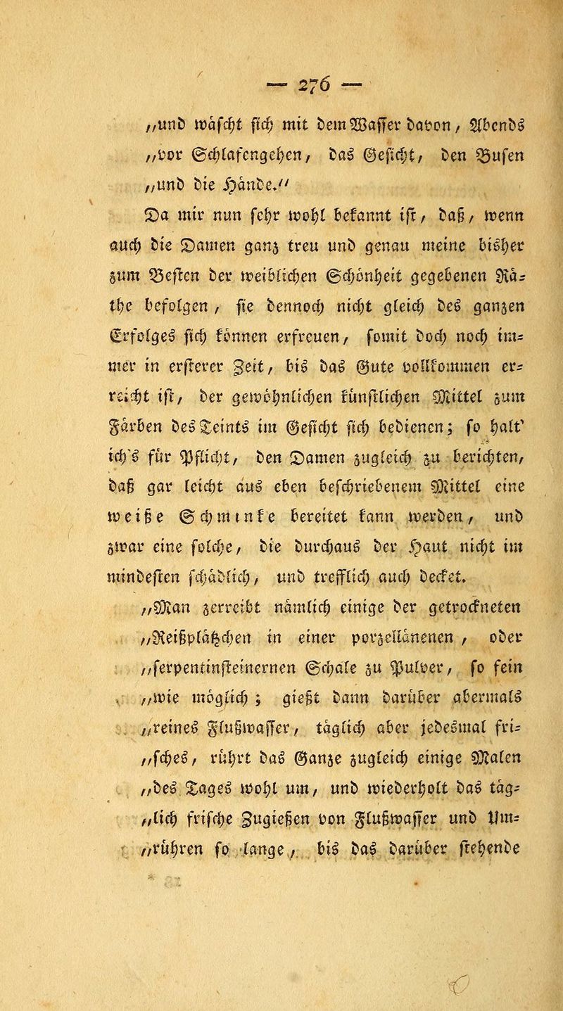 -276- „unb ivafd)t ftd) mit bemSBaffer boten, $bcnb$ „fcor @d;(afengei)en, ba$ @ejtc&t/ ben Q3ufen „unb ük Spanne. S)a mir nun fcfyr u>of)i befannt ifr, ba§/ trenn anfy tk tarnen gan5 treu unb genau meine bi^er »um $5eflcn ber toeiblifyen ©djonfyeit gegebenen $Ka* tf)e befolgen , fte bennoef) nid)t g(eid) be£ ganzen €rfo(geS ftd) formen erfreuen, fomit bod; nod) im* mer in erfrerer $eit, bi6 baS ®^te fcoüfommen er- regt tfl, ber gett?6$ttficf)en funf^Ctc^en Rittet sunt garben be$£emt$ im ©eftdjt ftd; bebienen; fo 1)aW ify€ für «Pfitd;t/ ben Tanten augfetcr) 5« berid)ten, bafj gar fetrfjt au$ ehen betriebenem Mittel eine tt?ei§e t&fymtnfe bereitet fann werben, unb 5trar eine foid)e, hie burc^auö ber S}aut nid)t im minbeflen fcfjabtid;, mt> trejflirf) aueö beefet, ;/%Ran jerreibt nautfidj einige ber getrotteten //Ölei§p(a^d)ert in einet porzellanenen , ober „ferpentinfretnernen ©rijafe ju $utoer, fo fein , „rvie moglid; ; giefjt bann barüber abevmalä „reineS gfwjtx>afTer, tag(id; aber jebelmal frt- „f$$&f rüfyrt baS @anse sugleic^ einige SSlaUn „be£ &ageS u>oi)t um, unb tt>ieberl)ott ba6 tag- „lify frtfdje gugiefien i?on gtu§n>affer unb Um* „rubren fo lange, hü bat barüber fte^enbe