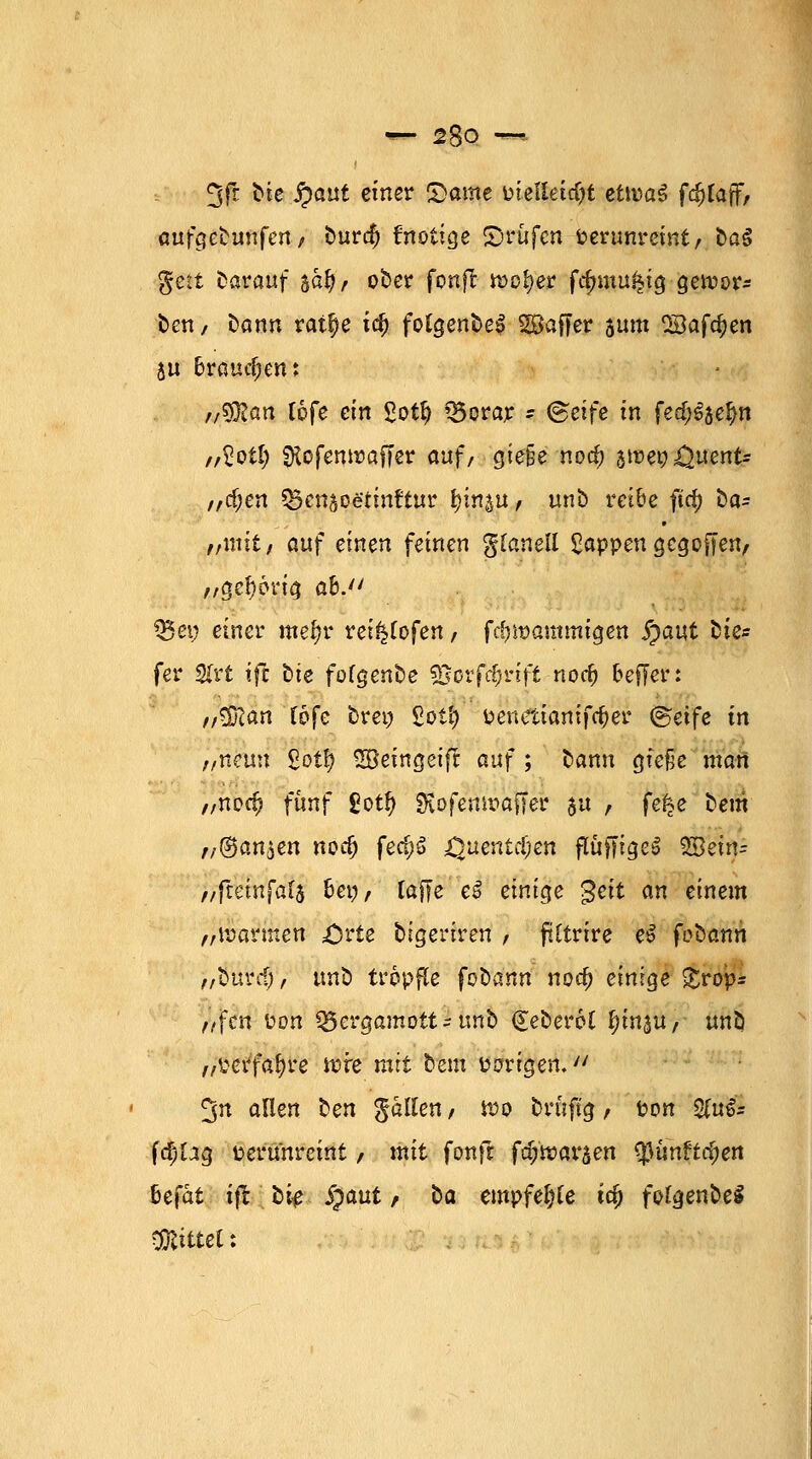 3fr ^e %>atit e*ner S><*^e 'oielläd)t eüvai fdjtaff, aufgebunfen, burd) fnotige ©rufen fcerunreint, ba§ gett darauf tä$f? ober fonjt wo£)er fcfmtu.^ig gewor* ben, bann ratl)e td) fotgenbe£ Raffer 5um SBafdjen ju brauchen; f/^lan lofe ein Sotf) Q5orar * @etfe in fed^je^n ,Äotl) fKofenir>affcr auf/ gie§e noa) jmct? i^uent- „cf;en *Bcnsoetinttur ^in^u, unb reibe ftrf) ba= //mit/ auf einen feinen glanell £appen gegoffen, „gehörig a&. Q5et; einer mef?r rei^Cofen / fd)it>ammigen jjaut fcie* fer 2frt tfc bte fofgenbe SSorfc&rift norf) oefjer: r/^SZan Ibfc brei) £oi'ö öenettantfc&er ©etfe in ,/tteim £ot^ ©eingeift auf ; bann giefje man „norf? fünf £ot& SKofenwafTer su , fe^e bem ,/©on5en noa) fec(jg Quentäjen fluffigeS %8äx\= //ftetnfafs bei?, raffe eß einige geit an einem „warmen £srie bigeriren / ffttrtre e£ fübatin „burdj, ttnb tröpfle foüann noa) einige £rop* nfcn fcon Q5ergamott- unb (JeöeroC ^m^u, unb „i'erfafyre wre mit bem irrigen. 3n allen ten fallen/ wo brüftg, ton 2fu& fd)üg terunreint, mit fonft fdjwaraen ^ünrtdjen befat ifc bi^ §aut / ^a empfe^e ta) fotgenbel CÜlittet: