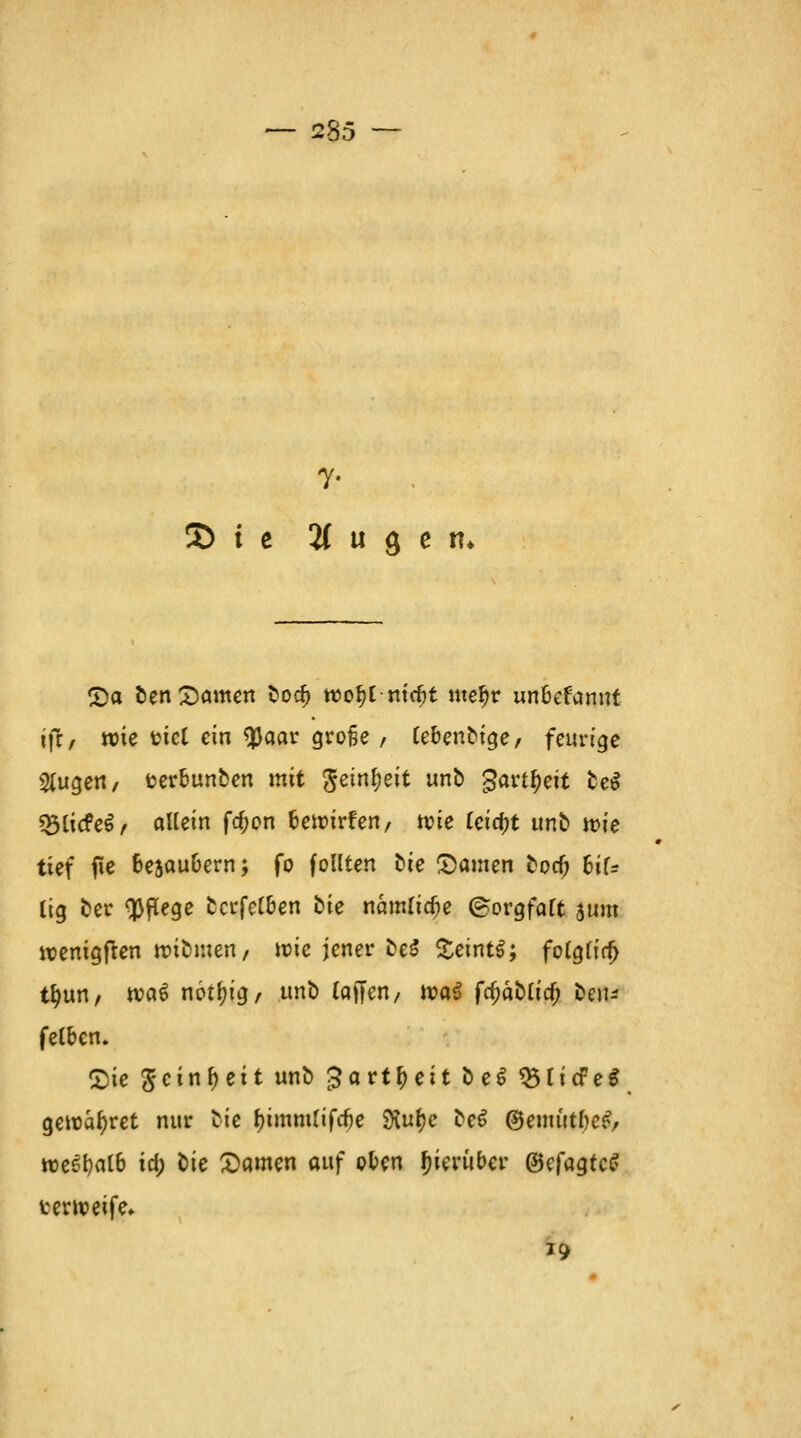 — 235 r 3) i e % u 3 e n* Sa ben Samen bod) roo^l-mrfjt mefjr unfcefamit ift, roie fcicl ein $aar große , lebenbige, feurige Stugett/ fcerbunben mit <$einf)eit unb garttyeit be$ «SUcfcö / allein frf;on fcennrfen, wie tctd)t unb roie tief fte fcesau&ern; fo feilten bte Samen borf) fcif= lig ber Pflege bcrfet&en bie namlidje (Sorgfalt jum rcenigften nubmen, wie jener be$ £eint$; fo(g(ia) tfyun, voat notf)ig, unb (äffen/ tt>a£ fa)äbttcf; beiu felben, Sie ^cin ^ et t unb £art^>eit be$ $5licfeg gewahret nur tic f)immlifrf)e SKufye be6 ©emittfteev wtyalb id) lie Samen auf oben hierüber ©efagtcS terroeife* *9