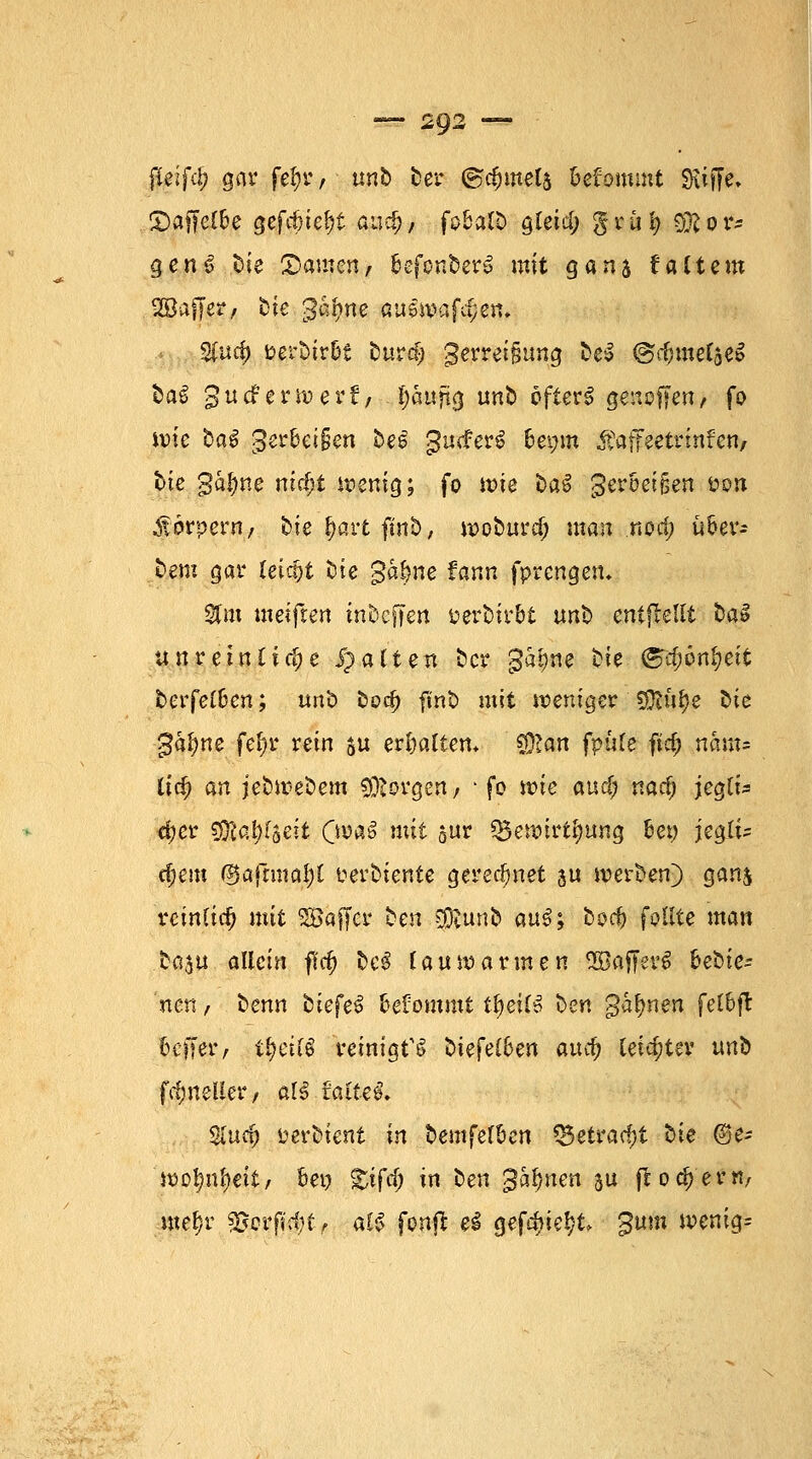 jKeifc^ gar fel;r / unb ber ©cfcmeli fcefommt Siiffe» £>af[elbe gcfc&ie^t aud), fo&alb ötei'4) gruty $?or? gen 3 bie (Damen, befonberö mit gans $ altem 2£ucf) »er&tr&t burcf;) gerreifmng beS ©cfcmelaeS baS 3 u cf e r w e r f, - i)aitytg unb öfters genoffen, fo ivie bat gerb€t§cn beg gutferS 6ei;m Äaffeetrtnfen, btc ga|)ne nic£;t wenig; fo wie baö gerbet jjen üs?n Körpern, bie &art finb, woburd; man nod; über- tem gar (eicfjt öte gafme fann fprcngen* %m meifren inbcffen üerbirbt unb entstellt ba$ unreinübe Ratten bcr gatme tie <^#6n§eit berfelDcn; unb bodj finfc mit weniger SÖidfje 2>ie 3al)ne fel)r rein $u erhalten* CDlan fpufc ftd; neun* lief) an jefcwebem borgen / ■ fo wie and) nad) jegli* äjer SOla^rseit Qntö mit sr Q$ennrti?ung bew jeglt* cf?em @afnna!)l uerbiente gerechnet ju werben) gan$ rcinlid) mit SSajfcr ben $tunb au3; bod) feilte man baju allein ffc§ &c$ lauwarmen SOBaffevS bedie- nen , benn bkfe$ befommt tfyeifö ben gähnen fel&fl Keffer, ifycilS reinigte btefelben and) leichter nnb fdmeller, aU faltet Sind) tievUmt in bemfefben Q5etrad)t bie @e- 'wotmfyeit, bei? ^ifcf; in ben %hb,nen ju ftodjem, me§r f§?jgf$tf aiß fonft ei gefd>ie^t gttm wenig=