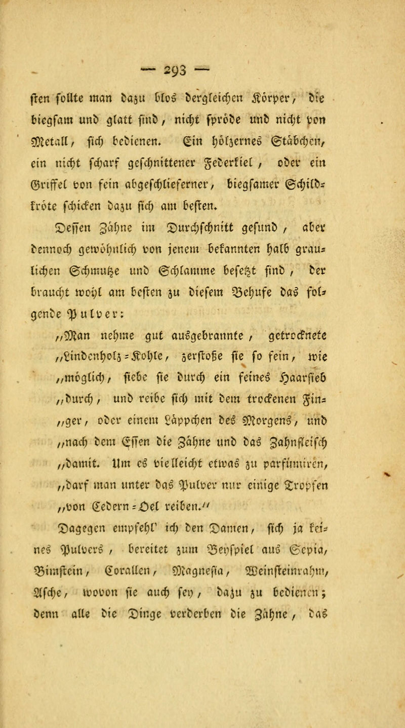 fren füllte man Da$u bloS Dergreief;en Äorper, Die biegfam unD ^tatt ftnö / nia;t fprobe unö ntdjt von $letall, ftcö beDicnen. (gin fyofjerneS (gtäbd^cn, ein ntrfjt frf;arf gefdmittener geDerfiet / ober ein (griffet rem fein abgefc^tteferner / biegfamer @tf;UD* frote fdnefen Daau fid) am beftett. ©effen gatyne tili £)urtf)fa)mtt gefunD / atei* Dennodj getv-6f)ulid) ton jenem befannten fyalb grau* liefen ©dumt^e unb ©c&famme hefät finD / Der Braucht rocijl am beften su tiefem Q3ef)ufe Dal fof* genbe <# utüer: „^an nef;me gut aufgebrannte , gctrccFnete ,,^tntcn^of5=Äol)le, serfloBe fte fo fein, wie „mcglid;, ftebc fte Dura) ein feinet jpaarft'eb ,/Durdj, unb reibe fttf; mit Dem trccFenen $im „ger, oDcr einem £app$en DeS $?orgenS, unb „nacb Dem <£)7en oie gafjne unb Da^ ^afynfleifd) „Damit. Um c$ Pielleid)t etivaö 31t parffimircn, „Darf man unter Da3 tyuives nur einige Kröpfen „pon (£eDem=;£>el reiben.7' dagegen empfefyf id) Den Samen, ft'cf; ja fei- net tyulPerS , bereitet jum £5enfpiet auö (£cpia, QMmftcin, Korallen, SOiagnefta, 2Deinfteima(mv 2(fa)e, u>ot?on fie and) fco / Daju ju bcDiencu ; Denn alle Die Singe Pcrbcrbcn Die 3äf)nc / ta$
