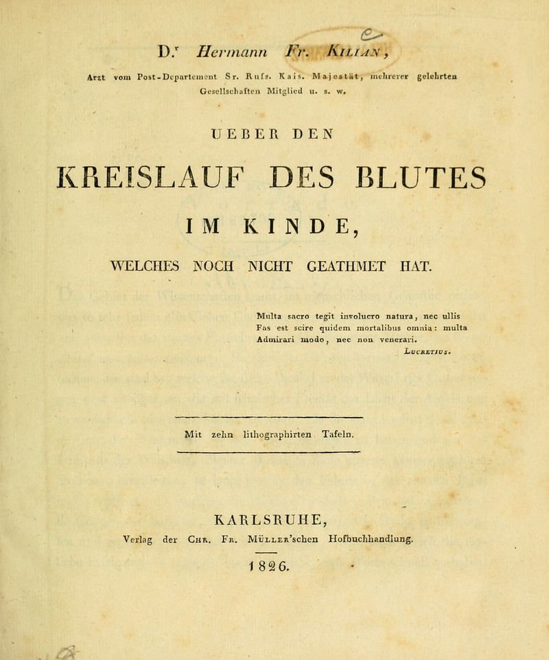 D.* Hermann Fr. Kili^n , Arzt vom Post-Dcpftrtciiic'iit S r. Ruf?. Kais. Majestät, mchrcver gelehrten Gescllscliaftcn Mitglied u. s. w. TT E B E I\ D E N KREISLAUF DES BLUTES I M K I N D E, WELCHES NOCH NICHT GEATHMET HAT. Multa sacro tegit involucro natura, nee ullis Fas est scire quidem mortaljbus omiiia: multa Admirari modo, nee nou veneraii. Mit zehn lithographirten Tafeln. RARLSHUHE, Verlag der Chr. Fr. MÜLLER'schen Hofbuclihandlung. 18 2 6. y-A-