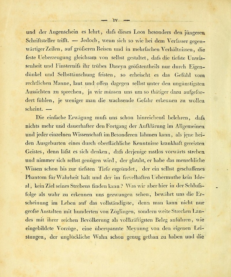 .. . -^ ^v —. und der Angenscliein es lehrt, dafs dieses Loos besonders den Jüngeren. Schriftsteller trifft. — Jedoch, wenn sich so wie bei dem Verfasser gegen- wärtiger Zeilen, auf gröfseren Reisen und in mehrfachen Verhältnissen, die feste Ueberzeugung gleichsam von selbst gestaltet, dafs die tiefste Unwis- senheit und Finsternifs ihr trül^es Daseyn gröfstentheils nur durch Eigen- dünkel und Selbsttäuschung fristen, so erheischt es das Gefühl vom rechtlichen Manne, laut und offen dagegen selbst unter den ungünstigsten Aussichten zu sprechen, ja wir müssen uns um so thätiger dazu aufgefor- dert fühlen, je weniger man die wachsende Gefahr erkennen zu wollen scheint. — Die einfache Erwägung mufs uns schon hinreichend belehren, dafs nichts mehr und dauerhafter den Fortgang der Aufkläiamg im Allgemeinen und jedereinzelnen Wissenschaft im Besonderen lähmen kann, als jene bei- den Ausgeburten eines durch oberflächliche Kenntnisse krankhaft gereizten Geistes, denn läfst es sich denken, dafs derjenige rastlos vorwärts streben und nimmer sich selbst genügen wird, der glaubt, er habe das menschliche Wissen schon bis zur tiefsten Tiefe ergründet, der ein selbst geschaffenes Phantom für Wahrheit hält und der im frcA-elhaften Uebermuthe kein Ide- al , kein Ziel seines Strebens finden kann ? Was wir aber hier in der Schlufs- folge als Avahr zu erkennen uns gezwungen sehen, bewährt uns die Er- scheinung im Leben auf das vollständigste, denn man kann nicht nur ^rofse Anstalten mit hunderten von Zöglingen, sondern weite Strecken Lan- des mit ihrer reichen Bevölkerung als vollkräftigsten Beleg anführen, wie eingebildete Vorzüge, eine überspannte Meynung von den eigenen Lei- stungen, der unglückliche Wahn schon genug gethan zu haben und die