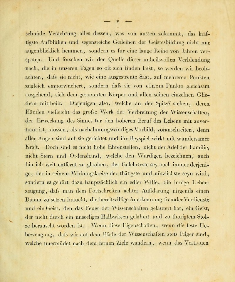 scliaotle Veraclitung alles dessen, was von aussen zukommt, das kräf- tigste Aufhlüliea und segensreiche Gedeihen der Geisles])ildiiiig nicht nur augenljlicklicli hemmen, sondern es IVir eine lange Reiiie von Jahren \er- spiiten. Und forschen wir der Quelle dieser unheilsvoilea Verl^lendung uacli, die in unseren Tagen so oft sich hiiden läfst, so werden wir beol>- achten, dafs sie nicht, wie eine ausgeslreule Saat, auf mehreren Punkten 7Aigleich emporvvuchevt, sondern dafs sie von eineni Punkte gleichsam ausgehend, sich dem gesammten Körper und allen seinen eln/x-lnen Glie- dern mitUicilt. Diejenigen also, welche an der Spitze stehen, derea Iländen vielleicht das grofse Werk der ^''erbreitung der Wissenschaften, der Erweckung des Sinnes für den höheren Beruf des Lebens mit anver- traut ist, müssen, als nachahmungswürdiges Vorbild, voranschreiten, denn aller Augen sind auf sie gerichtet und ihr Beyspiel wirkt mit w^undersamer Kraft. Doch sind es nicht hohe Ehrenstellen, nicht der Adel der Familie, nicht Stern und Ordensband, welche den Würdigen bezeichnen, auch bin ich weit entfernt zu glauben, der Gelehrteste sey auch immer derjeni- ge, der In seinem Wirkungskrelse der thätigste und nützlicliste seyn wird, sondern es geliört dazu hauptsächlich ein edler Wille, die innige Ueber- zeugung, dafs man dem Fortschreiten ächter Aufklärung nirgends einen Damm zu setzen braucht, die bereitwillige Anerkennung iiemder Vei'dieuste und ein Geist, den das Feuer der Wissenschaften geläutert hat, ein Geist, der nicht durch ein unseeliges Halbwissen gelähmt und zu thörigtem Stol- ze berauscht worden ist. Wenn diese Eigenschaften, wenn die feste Ue- berzeugung, dafs wir auf dem Pfode der Wissenschaften stets Pilger sind, welche unermüciet nach dem fernen Ziele wandern, wenn das A ertrauen