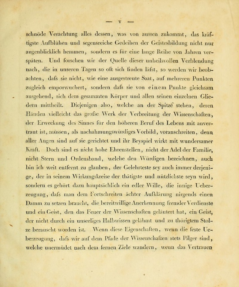 scliaotle Veraclitung alles dessen, was von aussen zukommt, das kräf- tigste Aufhlüliea und segensreiche Gedeihen der Geisles])ildiiiig nicht nur augenljlicklicli hemmen, sondern es IVir eine lange Reiiie von Jahren \er- spiiten. Und forschen wir der Quelle dieser unheilsvoilea Verl^lendung uacli, die in unseren Tagen so oft sich hiiden läfst, so werden wir beol>- achten, dafs sie nicht, wie eine ausgeslreule Saat, auf mehreren Punkten 7Aigleich emporvvuchevt, sondern dafs sie von eineni Punkte gleichsam ausgehend, sich dem gesammten Körper und allen seinen eln/x-lnen Glie- dern mitUicilt. Diejenigen also, welche an der Spitze stehen, derea Iländen vielleicht das grofse Werk der ^''erbreitung der Wissenschaften, der Erweckung des Sinnes für den höheren Beruf des Lebens mit anver- traut ist, müssen, als nachahmungswürdiges Vorbild, voranschreiten, denn aller Augen sind auf sie gerichtet und ihr Beyspiel wirkt mit w^undersamer Kraft. Doch sind es nicht hohe Ehrenstellen, nicht der Adel der Familie, nicht Stern und Ordensband, welche den Würdigen bezeichnen, auch bin ich weit entfernt zu glauben, der Gelehrteste sey auch immer derjeni- ge, der In seinem Wirkungskrelse der thätigste und nützlicliste seyn wird, sondern es geliört dazu hauptsächlich ein edler Wille, die innige Ueber- zeugung, dafs man dem Fortschreiten ächter Aufklärung nirgends einen Damm zu setzen braucht, die bereitwillige Anerkennung iiemder Vei'dieuste und ein Geist, den das Feuer der Wissenschaften geläutert hat, ein Geist, der nicht durch ein unseeliges Halbwissen gelähmt und zu thörigtem Stol- ze berauscht worden ist. Wenn diese Eigenschaften, wenn die feste Ue- berzeugung, dafs wir auf dem Pfode der Wissenschaften stets Pilger sind, welche unermüciet nach dem fernen Ziele wandern, wenn das A ertrauen