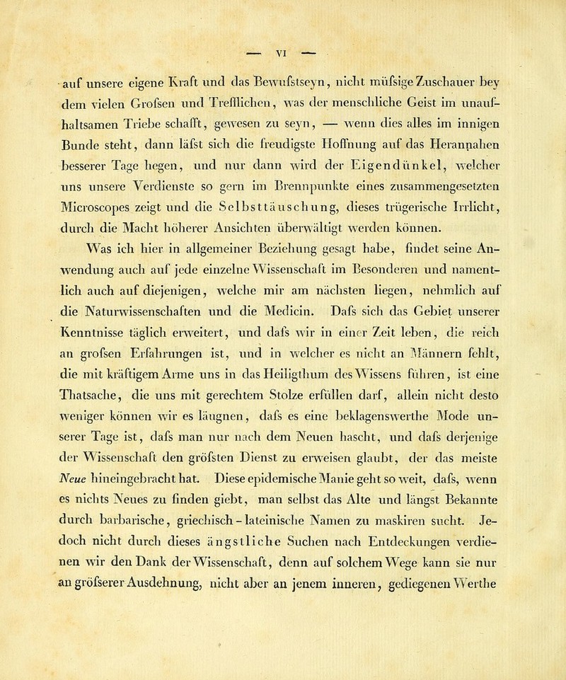 auf unsere eigene Kraft und das Tßewufstseyn, niclit müfsige Zuschauer bey dem vielen Grofsen und Trefflichen, was der menschliche Geist im unauf- haltsamen Triebe schafft, gewesen zu seyn, — wenn dies alles im innigen Bunde steht, dann läfst sich die freudigste Hoffnung auf das Herannahen besserer Tage hegen, und nur dann wird der Eigendünkel, welcher uns unsere Verdienste so gern im Brennpimkte eines zusammengesetzten Microscopes zeigt und die Selbsttäuschung, dieses trügerische Irrlicht, durch die Macht höherer Ansichten überwältigt werden können. Was ich hier in allgemeiner Beziehung gesagt habe, findet seine An- wendung auch auf jede einzelne Wissenschaft im Besonderen xmd nament- lich auch auf diejenigen, welche mir am nächsten liegen, nehmlich auf die Naturwissenschaften und die Medicin, Dafs sich das Gebiet unserer Kenntnisse täglich erweitert, und dafs Avir in einer Zeit leben, die reich an grofsen Erfahrungen ist, und in welcher es nicht an ]\Iännern fehlt, die mit kräftigem Arme uns in das Heiligtlmm des Wissens führen, ist eine Thatsache, die uns mit gerechtem Stolze erfüllen darf, allein nicht desto weniger können wir es läugnen, dafs es eine beklagenswerthe Mode un- serer Tage ist, dafs man nur nach dem Neuen hascht, und dafs derjenige der Wissenschaft den gröfsten Dienst zu erweisen glaubt, der das meiste Neue hineingebracht hat. Diese epidemische Manie geht so weit, dafs, wenn es nichts Neues zu finden giebt, man selbst das Alte und längst Bekannte durch barbarische, griechisch - lateinische N^amen zu maskiren sucht. Je- doch nicht durch dieses ängstliche Suchen nach Entdeckungen verdie- nen wir den Dank der Wissenschaft, denn auf solchem Wege kann sie nur angröfserer Ausdehnung, nicht aber an jenem inneren, gediegenen Werthe