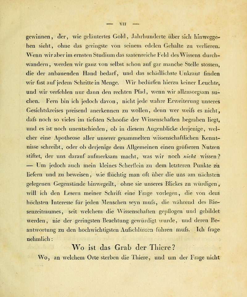 gcwliinon, der, wie geliiutertcs Gold, .Tülnliunderte über sich lilnwcgge- hea sieht, ohne das geringste von seinem edelcn Gehalte zu verlieren. Wenn wiraberim ernsten Sludiiun das saaten reiche Feld des Wissens diiich- wandern, v\erden wir ganz von selbst schon anf gar manche Stelle stosscn, die der anbauenden Hand bedarf, und tias schädlichste Unkraut finden wir fast auf jedem Schritte in Menge. Wir bedürfen hierzu k<;iner Leuchte, und wir verfehlen nur dann den rechten Pfad, wenn wir allzusorgsam su- clicn. Fern bin ich jedoch davon, nicht jede wahre Erweiterung imseres Gesichlskreises preisend anerkennen zu wollen, denn wer weifs es nicht, dafs noch so vieles im tiefsten Schoofse der Wissenschaften begraben liegt, und es ist noch unentschieden, ob in diesem Augenblicke derjenige, wel- cher eine Apotheose aller unserer gesammelten wissenschaftlichen Kennt- nisse schreibt, oder ob derjenige dem Allgemeinen einen gröfseren Nutzen stiftet, der uns darauf aufmerksam macht, was wir noch nicht wissen? — Um jedoch auch mein kleines Scherflcin zu dem letzteren Punkte zii liefern und zu beweisen, wie flüchtig man oft über die uns am nächsten gelegenen Gegenstände hinwegeilt, ohne sie unseres Blickes zu mirdigen, will ich den Lesern meiner Schrift eine Frage vorlegen, die von dem höchsten Interesse für jeden Menschen seyn mufs, die Avährend des Piie- senzeitraumes, seit Avelchem die \^'Issenschaften gepflogen und gebildet werden, nie der geringsten Beachtung gemüdlgt wurde, und deren Be- antv\'ortung zu den hochwichtigsten Aufschlüssen führen mufs. Ich frage uehmlich: Wo ist das Grab der Tbicre? Wo, an welchem Oite sterben die Thiere, und um der Frage nicht