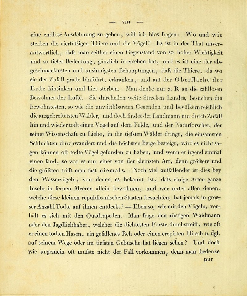 eine endloseAusdelmting zu geben, will icli blos fragen: Wo und wie sterben die vieriiifsigen Tliiere und die Vögel ? Es ist in der Tliat unver- •^ntwortlich, dafs man seidier einen Gegenstand von so hoher Wichtigkeit und so tiefer Bedeutung, gänzlich übersehen hat, und es ist eine der ab- geschmacktesten und unsinnigsten Behauptungen, dafs die Thiere, da wo sie der Zufall grade hinfuhrt, erkranken, und auf der Oberfläche der Erde hinsinken und hier sterben. Man denke nur z. B. an die zahllosen Bewohner der Lüfte. Sie durcheilen weite Strecken Landes, besuchen die bewohntesten, so wie die unwirthliarsten Gegenden und bevölkern reichlich die ausgebreitetsten Wälder, und doch findet der Landmann nur durch Zufall hin und wieder todt einen Vogel auf dem Felde, und der Naturforscher, der seiner Wissenschaft zu Liebe, in die tiefsten Wälder dringt, die einsamsten Schluchten durchwandert und die höchsten Berge besteigt, wird es nicht sa- gen können oft todte Vögel gefunden zu haben, und wenn er irgend einmal einen fand, so war es nur einer von der kleinsten Art, denn gröfsere und die g^röfsten trifft man fast niemals. Noch viel auffallender ist dies bey den Wassei-vögeln, von denen es bekannt ist, dafs einige Arten ganze Inseln in fernen Meeren allein bewohnen, und wer unter allen denen, welche diese kleinen republicanlschen Staaten besuchten, hat Jemals in gros- ser Anzahl Todte auf ihnen entdeckt ? — Eben so, wie mit den Vögeln, ver- hält es sich mit den Quadrupeden. Man frage den rüstigen Waidmann oder den Jagdliebhaber, welcher die dichtesten Forste durchstreift, wie oft er einen todten Hasen, ein gefallenes Beh oder einen crepirten Hirsch u. dgl. auf seinem Wege oder im tiefsten Gebüsche hat liegen sehen ? Und doch yvle ungemein oft müfste nicht der Fall vorkommen p denn man bedenke nur