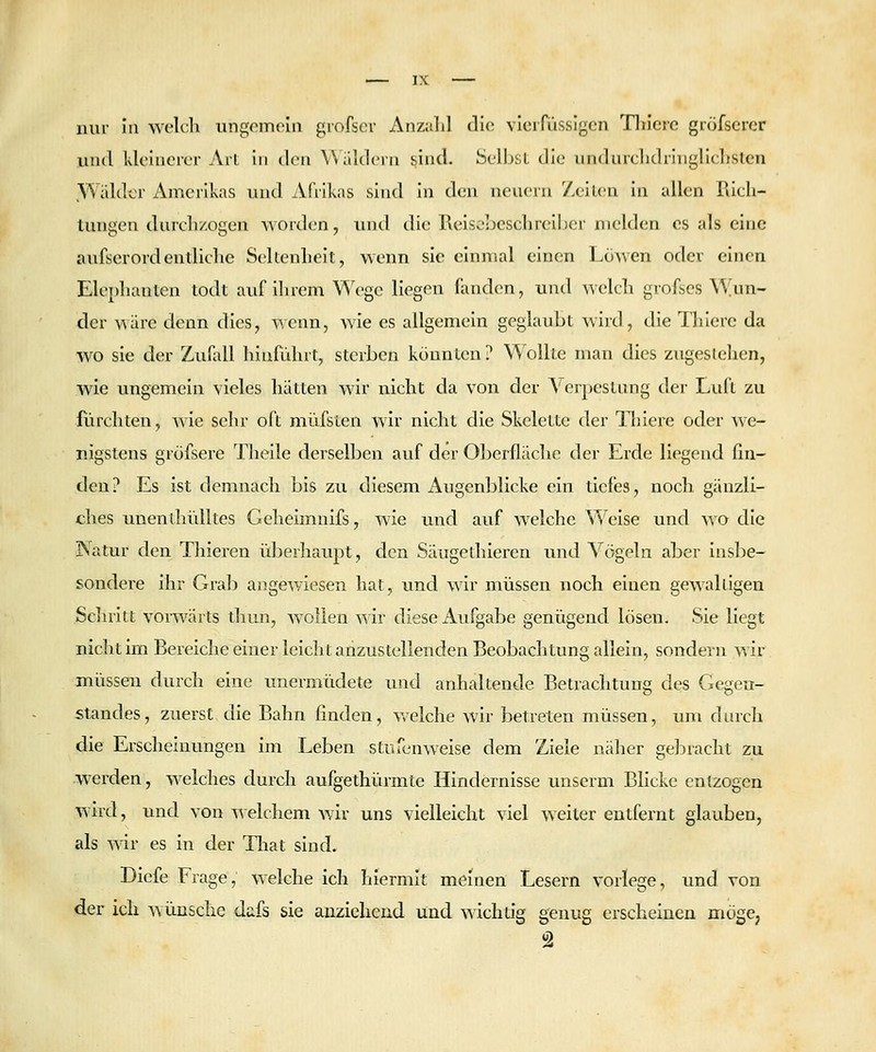 nur in welch ungemein gvofscv Anzalil (\'w. vicifüssigcn Tliicre grofscrcr und kleinerer Arl in den Widdern sind. Selbst die iindurclidrlnglicljsten ,Wäldcr Amerikas und Afrikas sind in den neuem 7,eilen in allen rüch- tungen durcli/.ogen worden, und die Reiscbesclircibcr melden es als eine aufserordendiclie Seltenlieit, wenn sie einmal einen Löwen oder einen Eleplianten todt auf ihrem Wege liegen fanden, und welch grofscs \'\^un- der wäre denn dies, wenn, wie es allgemein geglaubt wird, die Thiere da wo sie der Zufall hinfuhrt, sterben könnten? Wollte man dies zugestehen, wie ungemein vieles hätten wir nicht da von der Verpestung der Luft zu furchten, wie sehr oft miifsten wir nicht die Skelette der Tliiere oder we- nigstens gröfsere Theile derselben auf der Oberfliiche der Erde liegend fin- den? Es ist demnach bis zu diesem Augenblicke ein tiefes, noch gänzli- ches imenthülltes Geheimnifs, wie und auf welche ^'^''eise und wo die Natur den Thieren überhavipt, den Säugethieren und Vögeln aber insbe- sondere ihr Grab angewiesen hat, und wir müssen noch einen gewaltigen Schritt vonvärts diun, wollen wir diese Aufgabe genügend lösen. Sie liegt nicht im Bereiche einer leicht anzustellenden Beobachtung allein, sondern wir müssen durch eine unermüdete und anhaltende Betrachtung des Gegen- standes, zuerst die Bahn finden, v/elche wir betreten müssen, um durch die Erscheinungen im Leben stuu^nwelse dem Ziele näher gebracht zu werden, welches durch aufgethürmte Hindernisse unserm Blicke entzogen wird, und von welchem wir uns vielleicht viel weiter entfernt glauben, als wir es in der That sind. DIefe Frage, welche ich hiermit meinen Lesern vorlege, und von der ich wünsche dafs sie anziehend und ^'\'ichtig genug erscheinen mögCj 2