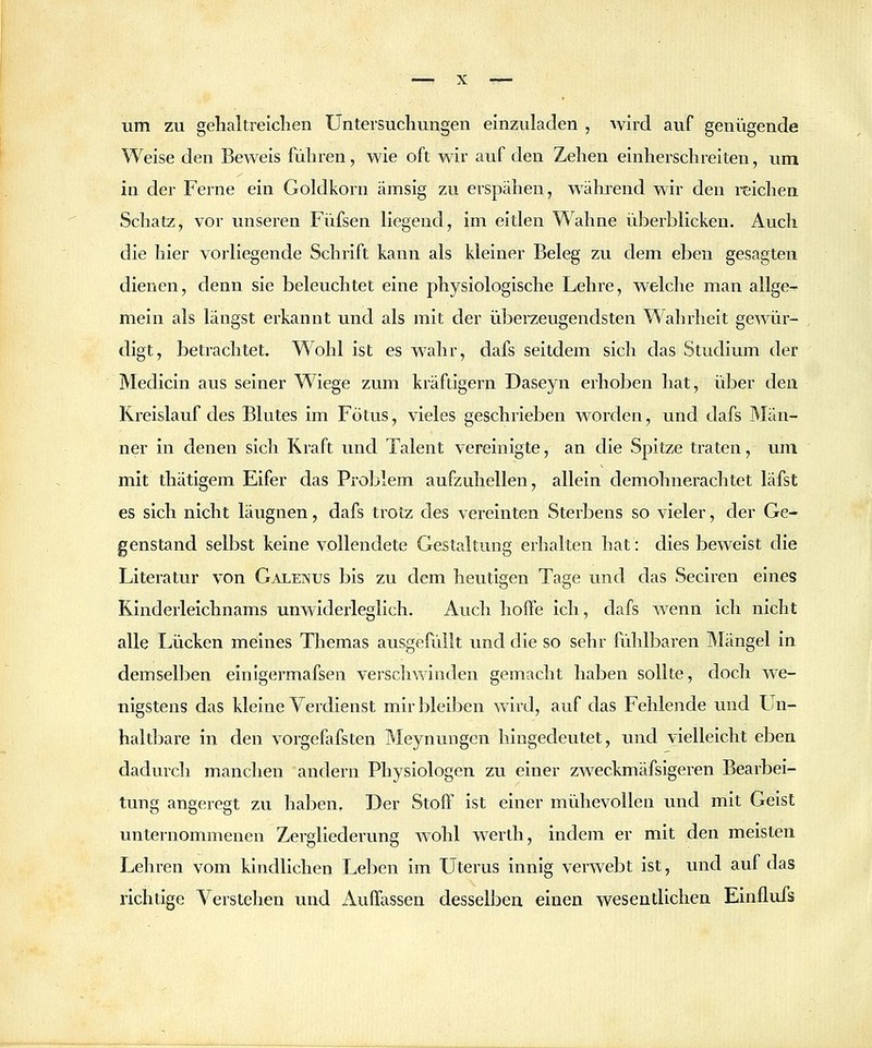um zu gehaltreiclien Untersucliungen einzuladen , wird auf genügende Weise den Beweis führen, wie oft wir auf den Zelien einherschrelteu, um in der Ferne ein Goldkorn ämsig zu erspähen, während wir den reichen Schatz, vor unseren Füfsen liegend, im eitlen Wahne überblicken. Auch die hier vorliegende Schrift kann als kleiner Beleg zu dem eben gesagten dienen, denn sie beleuchtet eine physiologische Lehre, welche man allge- mein als längst erkannt und als mit der überzeugendsten Wahrheit gewür- digt, betrachtet. Wohl ist es wahr, dafs seitdem sich das Studium der Medlcin aus seiner Wiege zum kräftigern Daseyn erhoben hat, über den Kreislauf des Blutes im Fötus, vieles geschrieben worden, und dafs Män- ner in denen sich Kraft und Talent vereinigte, an die Spitze traten, um mit thätigem Eifer das Problem aufzuhellen, allein demohnerachtet läfst es sich nicht läugnen, dafs trotz des vereinten Sterbens so vieler, der Ge- genstand selbst keine vollendete Gestaltung erhalten hat: dies beweist die Literatur von Galenus bis zu dem heutigen Tage und das Seciren eines Kinderleichnams unwiderleglich. Auch hoffe ich, dafs Avenn Ich nicht alle Lücken meines Themas ausgefüllt und die so sehr fühlbaren Mängel in demselben einigermafsen verschwinden gemacht haben sollte, doch we- nigstens das kleine Verdienst mir bleiben wird, auf das Fehlende und Un- haltl^are in den vorgefafsten Meynungcn hingedeutet, imd vielleicht eben dadurch manchen andern Physiologen zu einer zweckmäfsigeren Bearbei- tung angeregt zu haben. Der Stoff Ist einer mühevollen und mit Geist unternommenen Zergliederung wohl werth, indem er mit den meisten Lehren vom kindlichen Leihen im Uterus innig verwebt ist, und auf das richtige Verstehen und Auffassen desselben einen wesentlichen Einflufs