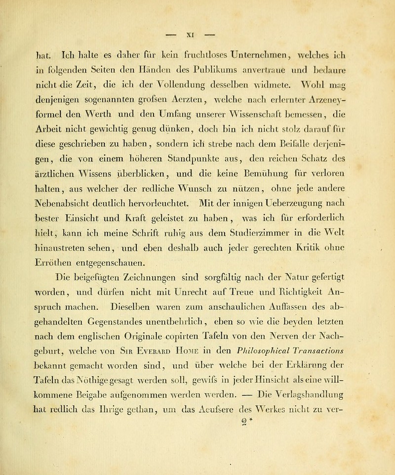 hat. Ich halte es daher für kein fruclilloscs Unternehmen, welches ich hl Iblgenclen Seiten den Händen des Publikums anvertraue und bcMlaure nicht die Zeit, die icli der Vollendung desselben widmete. Wohl mag denjenigen sogenannten grofsen Aerzten, welche nach erlernter Arzeney- formel den Werth und den Umfang rmserer Wissenschaft bemessen, die Arbeit nicht gewichtig genug diinken, doch bin ich nicht stolz darauf fi'ir diese geschrieben zu haben, sondern icli strebe nach dem Beifalle derjeni- gen, die von einem höheren Standpunkte aus, den reichen Schatz des ärztlichen Wissens überblicken, und die keine Bemühung für verloren halten, aus welcher der redliche Wunsch zu nützen, ohne jede andere Nebenabsicht deutlich hervorleuchtet. Mit der innigen Ueberzeugung nach bester Einsicht und Kraft geleistet zu haben, was ich für erforderlich hielt, kann ich meine Schrift ruhig aus dem Studierzimmer in die Welt hinaustreten sehen, und eben deshallj auch jeder gerechten Kritik ohne Erröthen entgegenschauen. Die beigefügten Zeichnungen sind sorgfaltig nach der Natur gefertigt worden, und dürfen nicht mit Unrecht auf Treue und Richtigkeit An- spruch machen. Dieselben waren zum anschaulichen Auffassen des ab- gehandelten Gegenstandes unentbehrlich, eben so Avie die beyden letzten nach dem englischen Originale copirten Tafeln von den Nerven der Nach- geburt, Avelche von Sir Everard Hoaie in den Philosophical Transactions bekannt gemacht worden sind, und über Avelche bei der Erklärung der Tafeln das Nöthige gesagt werden soll, gewifs in jeder Hinsicht als eine will- kommene Beigabe aufgenommen werden werden. — Die A'erlagsliandlung hat redlich das Ihrige gelhan, um. das Aeufsere des \^^erkes nicht zu ver- 2^