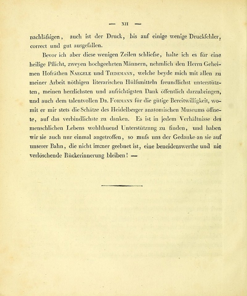 nacliläfsigen, aucli ist der Druck, bis auf einige wenige Druckfehlerj correct und gut ausgefallen. Bevor ich aber diese wenigen Zeilen schliefse, halte ich es für eine heilige Pflicht, zweyen hochgeehrten Männern, nehmlich den Herrn Gehei- men Hofräthen Naegele und Tiedemann, welche beyde mich mit allen zu meiner Arbeit nÖthigen literarischen Hülfsmitteln freundlichst unterstütz- ten, meinen herzlichsten und aufrichtigsten Dank öffentlich darzubringen, und auch dem talentvollen Dr. Fohbiann für die gütige Bereitwilligkeit, wo- mit er mir stets die Schätze des Heidelberger anatomischen Museums öffne- te, auf das verbindlichste zu danken. Es ist in jedem Verhältnisse des menschlichen Lebens wohlthuend Unterstützung zu finden, und haben wir sie auch nur einmal angetroffen, so mufs uns der Gedanke an sie auf unserer Bahn, die nicht immer geebnet ist, eine beueideiiswerthe und nie verlöschende Bückerinnerung bleiben! —