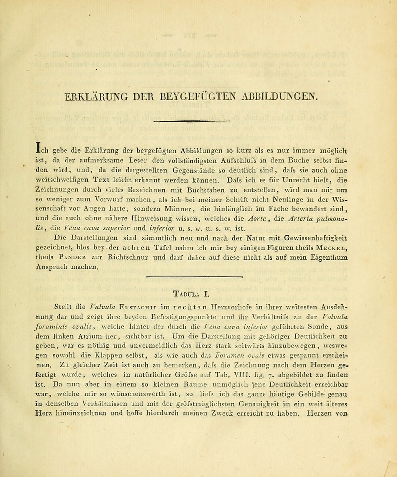 ERKLÄRUNG DER BEYGEFÜGTEN ABBILDUNGEN. Ich gebe die Erklärung der be^'gefügten Abbildungen so kurz als es nur immer möglich ist, da der aufmerksame Leser den vollständigsten Aufschlufs in dem Buche selbst fin- den wird, und, da die dargestellten Gegenstände so deutlich sind, dafs sie auch ohne weitschweifigen Text leicht erkannt werden können. Dafs ich es für Unrecht hielt, die Zeichnungen durch vieles Bezeichnen mit Buchstaben zu entstellen, wird man mir um so weniger zum Vorwurf machen , als ich bei meiner Schrift nicht Neulinge in der Wis- senschaft vor Augen hatte, sondern Männer, die hinlänglich im Fache bewandert sind, und die auch ohne nähere Hinweisung wissen, welches die Aorta, die Arteria pulmona- lis, die P'e?ia cava superior und inferior u. s. w. u. s. w. ist. Die Darstellungen sind sämmtlich neu und nach der Natur mit Gewissenhaftigkeit gezeichnet, blos bey der achten Tafel nahm ich mir bey einigen Figuren theils Meckel, theils Pander zur Richtschnur und darf daher auf diese nicht als auf mein Eigenthum Anspruch machen. Tabula L Stellt die Valvula Eustachii im rechten Herzvorhofe in ihrer weitesten Ausdeh- nung dar und zeigt ihre beyden Befestigungspunkte und ihr Verhältnifs zu der Talvida foranuiiis ovalis, welche hinter der durch die Vena Cava inferior geführten Sonde, aus dem linken Atrium her, sichtbar ist. Um die Darstellung mit geliöriger Deutlichkeit zu geben, war es nöthig und unvermeidlich das Herz stark seitwärts hinzubewegen , weswe- gen sowohl die Klappen selbst, als wie auch das Foramen ovale etwas gespannt erschei- nen. Zu gleicher Zeit ist auch zu bemerken, dafs die Zeichnung nach dem Herzen ge. fertigt wurde, welches in natürlicher Gröfse auf Tab. VIII, fig. 7. abgebildet zu finden ist. Da nun aber in einem so kleinen Räume unmöglich jene Deutlichkeit erreichbar war, welche mir so wünschenswerlh ist, so liofs ich das ganze häutige Gebilde-genau in denselben Verhältnissen und mit der gröfstmöglichsten Genauigkeit in ein weit älteres Herz hiaeinzeichnen und hoffe hierdurch meinen Zweck erreicht zu haben, Herzen von