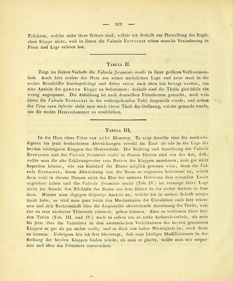 Früchten, welche nahe ihrer Geburt sind, wählte ich deshalb zur Darstellung der fragli- chen Klappe nicht, weil in ihnen die Valvula Eustacpiii schon manche Veränderung in Form und Lage erlitten hat. Tabula II. Zeigt im linken Vorhofe die Valvula foraminis ovalis in ihrer gröfsten Vollkommen- heit. Auch hier mufste das Herz aus seiner natürlichen Lage und zwar stark in die rechte Brusthälfte hereingedrängt und dabey etwas nach oben hin bewegt werden, um eine Ansicht der ganzen Klappe zu bekommen: deshalb sind die Theile gleichfalls ein wenig angespannt. Die Abbildung ist nach demselben Fötusherzen gemacht, nach wel- chem die Valvula Eustachii in der vorhergehenden Tafel dargestellt wurde, und neben der Vena cava inferior sieht man noch einen Theil der Oeffnung, welche gemacht wurde, um die rechte Herzvorkammer zu erschliefsen. Tabula III. Ist das Herz eines Fötus von acht Monaten. Es zeigt dasselbe eine der merkwür- digsten bis jetzt beobachteten Abweichungen sowohl im Baue als wie in der Lage der beyden wichtigsten Klappen der Herzvorhöfe. Die Stellung und Anordnung der Valvula Eustacpiii und der Valvula foraminis ovalis in diesem Herzen sind von der Art, dafs, wollte man die alte Erklärungsweise vom Nutzen der Klappen annehmen, man gar nicht begreifen konnte, wie ein Kreislauf des Blutes möglich gewesen wäre, denn die Val- vula Eustachi!, deren Abweichung von der Norm so ungemein bedeutend ist, würde doch wohl in diesem Herzen nicht das Blut der unteren Hohlvene dem eyrunden Loclie zugeleitet haben und die Valvula foraminis ovalis (Tab. IV.) ist vermöge ihrer Lage nicht im Stande den Rücktritt des Blutes aus dem linken in das rechte Atrium zu hin- dern. Nimmt man dagegen diejenige Ansicht an, welche ich in meiner Schrift mitge- theilt habe, so wird man ganz leicht den Mechanismus der Circulation auch hier erken- nen und sich Rechenschaft über die dargestellte abweichende Anordnung der Theile, wel- che an eine niederere Thierstufe erinnert, geben können. Aber es verdienen diese bey- den Tafeln (Tab. III. und IV.) noch in sofern um so mehr Aufmerksamkeit, als man bis jetzt über die Varietäten in den anatomischen Verhältnissen der beyden genannten Klappen so gut als gar nichts weifs, und es doch von hoher Wichtigkeit ist, auch diese zu kennen. Uebrigens bin ich fest überzeugt, dafs man häufiger Modificationen in der Stellung der beyden Klappen finden würde, als man es glaubt, wollte man nur sorgsa- mer und öfter das Fötusherz untersuchen.