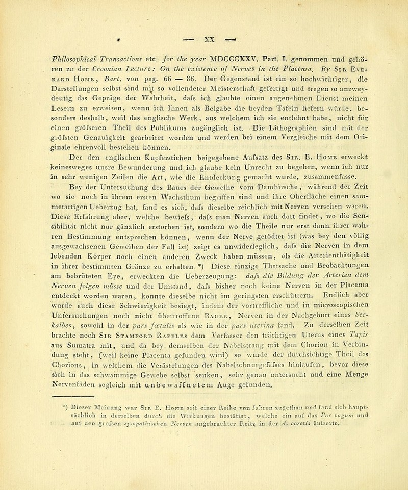 PMloso-pTiical Transactions etc. for the year MDCCGXXV. Part. I. genommen und gelio- ren zu der Croonian Lecttire: On the existence of Nerves in the Placenta. By Sir Evb- RARD Home, Bart, von pag. 66 — 86. Der Gegenstand ist ein so liochwiclitiger, die Darstellungen selbst sind mit so vollendeter Meisterschaft gefertigt und tragen so unzwey- deutig das Gepräge der Wahrheit, dafs icli glaubte einen angenehmen Dienst meinen Lesern zu erweisen, -wenn ich Ihnen als Beigabe die beyden Tafeln liefern würde, be- sonders deshalb, weil das englische Werk, aus welchem ich sie entlehnt habe, nicht für einen gröfseren Theil des Publikums zugänglich . ist. Die Lithographien sind mit der gröfsten Genauigkeit gearbeitet worden \\\iä. werden bei einem Vergleiche mit dem Ori- ginale ehrenvoll bestehen können. Der den englischen Kupferstichen beigegebene Atifsatz des Sir. E. Home erweckt keinesweges unsre Bewunderung und ich glaube kein Unrecht zu begehen, wenn ich nun in sehr \yenigen Zeilen die Art, wie die Entdeckung gemacht wurde, zusammenfasse. Bey der Untersuchung des Baues der Geweihe vom Damhirsche, während der Zeit wo sie noch in ihrem ersten Wachsthum begriffen sind und ihre Oberfläche einen sani- metartigen Ueberzug hat, fand es sich, dafs dieselbe reichlich mit Nerven versehen waren. Diese Erfahrung aber, welche bewiefs , dafs man Nerven auch durt findet, wo die Sen- sibilität nicht nur gänzlich erstorben ist, sondern wo die Theile nur erst dann, ihrer wah- ren Bestimmung entsprechen können, wenn der Nerve getödtet ist (was bey den völlig ausgewachsenen Geweihen der Fall ist) zeigt es unwiderleglich, dafs die Nerven in dem lebenden Körper noch einen anderen Zweck haben müssen, als die Arterienthätigkeit in ihrer bestimmten Gränze zu erhalten. *) Diese einzige Thalsache und Beobachtungen am bebrüteten Eye, erweckten die Ueberzeugung: dafs die Bildung der Arterien dem Nerven folgen müsse und der Umstand, dafs bisher noch keine Nerven in der Placenta entdeckt worden waren, konnte dieselbe nicht im geringsten erschüttern. Endlich aber wurde auch diese Schwierigkeit besiegt, indem der vortreffliche und in microscopischen Untersuchungen noch nicht übertroffcne Bauer, Nerven in der Nachgeburt eines See- kalbes, sowohl in der pars fcctalis als wie in der pars uterina fand. Zu derselben Zeit brachte noch Sir Stamford Raffles dem Verfasser den trächtigen Uterus eines Tapir aus Sumatra mit, und da bey demselben der Nabelstrang mit dem Chorion in Verbin- dung steht, (weil keine Placenta gefunden wird) so wurde der durchsiclilige Theil des Chorions, in welchem die Verästelungen des Nabelschnurgofäfses hinlaufen, bevor diese sich in das schwammige Gewebe selbst senken , sehr genau untersucht und eine Menge Nervenfäden sogleich mit unbewaffnetem Auge gefunden. *) Dieser Meinung war Sir E. Home ssit einer Reihe von Jahren zugethan nnd fand sich haupt- sächlich in derselben durch die Wirkungen hestätigt, welche ein auf das Par vagum und auf den grolsen sympalhuchen Nerven angebrachter Reit^ in der A. carotis äulserte.