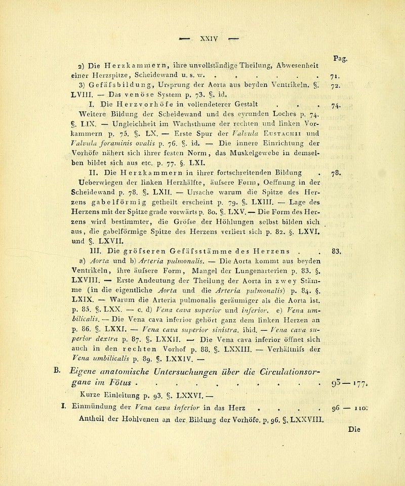 —-. XXIY Pag. 2) Die Herzkarnmern, ihre unvollstänclige Theilung, Abwesenheit einer Herzspilze, Scheidewand u, s. w. .,..., •ji. 3) Gefäf sb ildung, Ursprung der Aorta aus bej'den Ventrikeln. §. 72. LVUI. — Das venöse System p. 73. §. id. I. Die Herzvorhöfe in vollendeterer Gestalt . , , 74.. Weitere Bildung der Scheidewand und des eyrunden Loches p. 74, §. LIX. — Ungleichheit im Wachsthume der rechten und linken Vor- kammern p. 75. §. LX. — Erste Spur der T'alvula Etjstachii und Falvula foraminis ovalis p. 76. §. id. — Die innere Einrichtung der Vorhöfe nähert sich ihrer festen Norm, das Muskelgewebe in demsel- ben bildet sich aus etc. p. 77. §. LXI. II. Die Herzkammern in ihrer fortschreitenden Bildung . 78. Ueberwiegen der linken Herzhälfte, äulsere Form, Oeffnung in der Scheidewand p. 78. §, LXII. — Ursache warum die Spitze des Her- zens gabelförmig getheilt erscheint p. 79. §. LXIII. — Lage des Herzens mit der Spitze grade vorwärts p, 80. §. LXV. — Die Form des Her- zens wird bestimmter, die Gröfse der Höhlungen selbst bilden sich aus , die gabelförmige Spitze des Herzens verliert sich p. 82. §. LXVI, und §. LXVIL III. Die gröfserenGefäfsstämme des Herzens . . 83. a) Aorta und b) Arteria pulmonalis. — Die Aorta kommt aus beyden Ventrikeln, ihre äufsere Form, Mangel der Lungenarterien p. 83, §, LXVIII. —■ Erste Andeutung der Theilung der Aorta in zwey Stäm- me (in die eigentliche Aorta und die Arteria pulmonalis') p. 84. §. LXIX. — Warum die Arteria pulmonalis geräumiger als die Aorta ist. p. 8.'i. §. LXX. — c, d) Fena cava superior und inferior, e) Vena um- bilicalis.— Die Vena cava inferior gehört ganz dem linken Herzen an p. 86. §. LXXJ. — Fena cava superior sinistra, ibid. — P^ena cava sii- perior dextra p. 87. §. LXXII. — Die Vena cava inferior öffnet sich auch in den rechten Vorhof p. 88, §, LXXIII. — Verhältuifs der Vena umbilicalis p. 89, §. LXXIV. — B, Eigene anatomische Untersuchungen über die Circulationsor- gane im Fötus 9^—177, Kurze Einleitung p. gS. §, LXXVI, — I. Einmündung der Vena cava inferior in das Herz . . . .96 — nor Antheil der Hohlvenen an der Bildung der Vorhöfe, p, 96, §. LXXVIII. Die