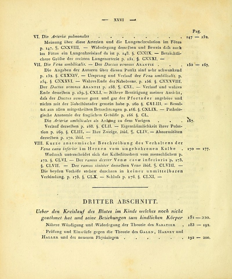 Pag. VI. Die Arteria. pulmonales , . . » . . , . i^j — i5a, Meinung über diese Arterien und die Lungencirculation im Fötus p. 147. §. CXXVIII. — Widerlegung derselben und Beweis dafs auch im Fötas ein Lungenkreislauf da ist p. 148. §. CXXIX. — Beträchtli- chere Gröfse der rechten Lungenarterie p. i5i. §. CXXXI. — VII. Die Pena umbilicalis. — Der Ductus venosus Arantii , . . i52 — 167, Die Angaben der Autoren über diesen Punkt sind sehr schwankend p. i52. §. CXXXIV. — Ursprung und Verlauf der f^ena umbilicalis., p.. j54. §. CXXXVI. — Wahres Ende der Nabelvene. p. i56, §. CXXXVlIf. Der Ductus venosus Arantii p. i58. §. CXL, — Verlauf und wahres Ende desselben p. i.'ig. §. CXLI. — Nähere Bestätigung meiner Ansicht, dafs der Ductus venosus ganz und gar der Pfortader angehöre und^ nichts mit der Kabelblutader gemein habe p. 160 §. CXIlIi. — Resul- tat aus allen mitgetheilten Betrachtungen p. ifi6. §. CXLIX. — Patholo- gische Anatomie der fraglichen Gebilde p, 166 §. GL. Die Arterice umbilicales als Anliang zu dem Vorigen , . . 187, Verlauf derselben p. 168. §. CLIL — Eigenthümlichkeit ihrer Pulsa- tion p. 169. §. CLIII. — Ihre Zweige, ibid. §. CLIV, — Abnormitäten derselben p, 170. ibid. — VIII. Kurze anatomische Beschreibung des Verhaltens der Vena cava inferior im Herzen vom ungebohrenen Kalbe . 170 — 177. W^odurch unterscheidet sich das Kalbsfötuslierz vom menschlichen p. ■ i72. §. CLVI. — Der ramus dexter V e n ae cavae inferioris p. 173. §. CLVII. — Der ramus sinister derselben Vene ibid. §. CLVIII. — Die beyden Vbrhöfe stehen durchaus in keiner unmittelbaren Verbindung, p. i75. §. CLX. — Schlufs p. 176. §. CLXI, — DRITTER ARSCHNITT. lieber den Kreislauf des Blutes im Kinde welches noch nicht geathmet hat und seine Beziehungen zum Jdndlichen Körper iSt—220. Nähere Würdigung und Widerlegung der Theorie des Sabatier . i83 —• 192.  Prüfung und Einwürfe gegen die Theorie des Galen, Harvey und Haller und der neueren Physiologen , . » , , , J92 — 200.
