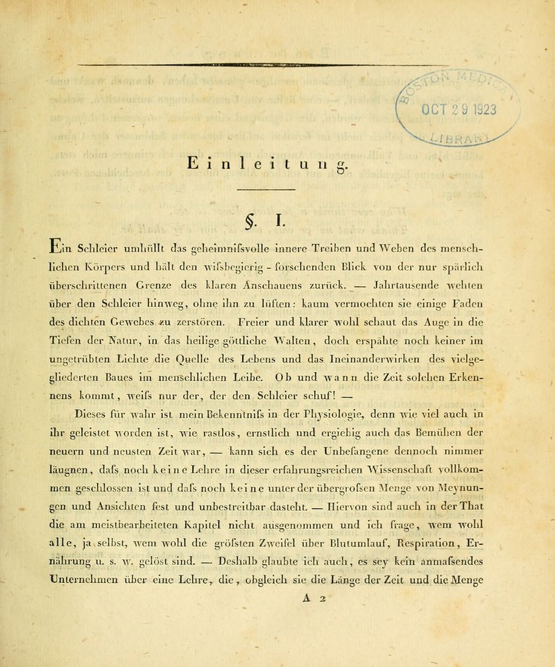 Einleitung. §. I. Jl/ln Schleier unilnillt das gelielmnifsvolle innere Treiben und Weben des mensch- lichen Körpers und hilll den Avifsboji^icrig - forschenden Blick von der nur spärlich überschrillcnen Grenze des klaren Anschauens zurück. — Jahrtausende wehten über den Schleier hinweg, ohne ihn zu liifLcn: kaum vermochlcn sie einige Faden des dichten Gewebes *u zerstören. Freier und klarer wohl schaut das Auc in die Tiefen der Nalur, in das heilige göttliche Wallen, doch erspähte noch keiner im ungetrübten Lichte die Quelle des Lebens und das Ineinanderwirken des vielge- gliederlen Baues im menschlichen Leibe. Ob und wann die Zeit solchen Erken- nens konmit, weifs nur der, der den Schleier schuf! — Dieses für wahr ist mein Bekennlnifs in der Physiologie, denn wie viel auch in ihr geleistet worden ist, wie rastlos, ernsllich und ergiebig auch das Bemühen der neuern und neusten Zeit war, — kann sich es der Unbefangene dennoch ninmier läugncn, dafs noch keine Lehre in dieser erfahrungsreichen AVissenschaft vollkom- men geschlossen ist und dafs noch keine unter der übergrofsen Menge von jNIeynun- gen und Ansichten fest und unbestreitbar dasteht. — Hiervon sind auch in derThat die am meistbearbeiteten Kapitel nicht ausgenommen und ich frage, wem wohl alle, ja,selbst, wem wohl die gröfsten Zv^'eifel über Blutumlauf, Respiration, Er- nährung u. s. w. gelöst sind. — Deshalb glaubte ich auch, es sej keili anmafsendes Unternehmen über eine Lehre, die, obgleich sie die Länge der Zeit und die Menge A 2