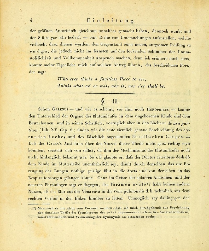 g- der gröfslen Autoritäteli gleichsam unnahbar gemacht hahen, dennoeli wankt und der Stütze gar sehr bedarf, — eine Reihe von Untersuchungen aufzustellen, welche vielleicht liazu dienen werden, den Gegenstand einer neuen, sorgsamen Prüfung zu würdigen, die jedoch nicht im fernsten auf den lockenden Schimmer der Ünum- stöfslichkeit und Vollkommenheit Anspruch m-achen, denn ich erinnere mich stets, könnte meine Eigenliebe mich auf solchen Abweg fiJiren, des bescheidenen Pope, der sagt: TT'^ho ever thinks a faultless Piece to see, Thinks what ne' er was, nor is, rior e'cr shall he. §■ II- Schon Galenüs — und wie es scheint, vor ihm noch Herophilus — kannte den Unterschied der Organe des Blutumlaufes in dem ungeborenen Kinde und dem Erwachsenen, und in seinen Schriften, vorzüglich aber in den Büchern de usu par- tium (Lib. XV. Cap. 6.) finden wir die erste ziemlich genaue Beschreibung des ey- runden Loches und des falschlich sogenannten Bota Mi sehen Ganges. — Dafs des Galen's Ansichten über den Nutzen dieser Theile nicht ganz richtig seyn konnten, versteht sich von selbst, da^ihm der Mechanismus des Blutumlaufes noch nicht hinlänglich bekannt war. So z. B, glaubte er, dafs der Ductus arteriosus deshalb dem Kinde im Mutterleibe unentbehrlich sey, damit durch denselben das zur Er- zeugung der Lungen nöthige geistige Blut in die Aorla und von derselben in das Respiralionsorgan gelangen könne. Ganz im Geiste der späteren Anatomen und der neueren Ph3rsiologen sagt er dagegen, das foramen ovale*) habe keinen andern Nutzen, als das Blut aus der Vena cava in die Vena pulmonalis d. h. nehmlich, aus dem rechten Vorhof in den linken hinüber zu leiten. Unmöglich sey dahingegen der , *) Man wird es mir nicht zum Vorwurf machen, dafs ich mich diirchgehends zur Bezeichnung der einzelnen Theile des Fötusherzens der jetzt angenomenen technischen Ausdrücke bediene, somit Deutlichkeit und Vermeidung der Synonymie zu btzwecken suche.