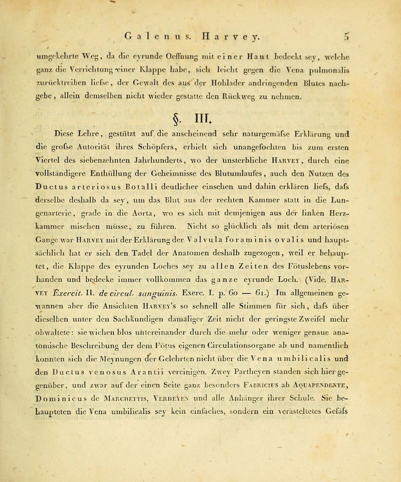 umgf'lvclirle Weg, da dio pyrundc OcfTnung mit einer Haut hcdeckt scy, welcliR ganz die V^-niclilung •einer Klappe habe, sich leichi gegen die Vena pulnionahs zuriiekireiben lief'se, der Gewall des aus der Ilohlader andringenden lilules nach- gebe , allein demselben nicht -wieder gestaue den Rückweg zu nehmen. §• in. Diese Lehre, gcsliilzt auf die anscheinend sehr nalurgcniäfsc Erkliirung und die grofse Autorität ihres Schöpfers, erhielt sich unangefochten bis zum ersten Viertel des siebenzehnten Jahrhunderts, wo der Unsterbliche Harvey , durch eine vollständigere Enthüllung der Geheimnisse des Blutumlaufcs, auch den Nutzen des Ductus arteriös US Botalli deutlicher einsehen und dahin erklären liefs, dafs derselbe deshalb da sey, um das Blut aus der rechten Kammer stall in die Lun- genarteric, grade in die Aorta, Avo es sich mit demjenigen aus der linken Herz- kammer mischen müsse, zu führen. IS'icht so glücklich als mit dem arteriösen Gange war Harvey mit der Erklärung der Valvulaforaminis ovalls und haupt- sächlich hat er sich den Tadel der Anatomen deshalb zugezogen, weil er behaup- tet, die Klappe des eyrunden Loches sey zu allen Zeiten des Fötuslebens vor- handen und bodecke immer vollkommen das ganze eyrunde Loch. (Vide. Har- vey Exercit. II. de ciicuL sanguinis- Exerc. 1. p. 6o — 6i.) Im allgemeinen ge- wannen aber die Ansichten Harvey's so schnell alle Stimmen für sich, dafs über dieselben unter den Sachkundigen damaliger Zeit nicht der geringste Zw^eifel mehr obwaltete: sie wichen blos uhtereinander durch die mehr oder weniger genaue ana- tomische Beschreibung der dem Pötus eigenen Circulationsorgane ab und namentlich konnten sich die Meynungen der Gelehrten nicht über die Vena umbilicalis und den Ductus venös us Araniii vereinigen. Zwey Parihey en standen sich hier ge- genüber, und zwar auf der einen Seite ganz besonders Facricics ab Aqüapendeäte, D o m i n i c u s de Marchettis, Verheyen und alle Anhänger ihrer Schule. Sie be- haupteten die Vena umbilicalis sey kein einfaches, sondern ein verästelieles Geflifs