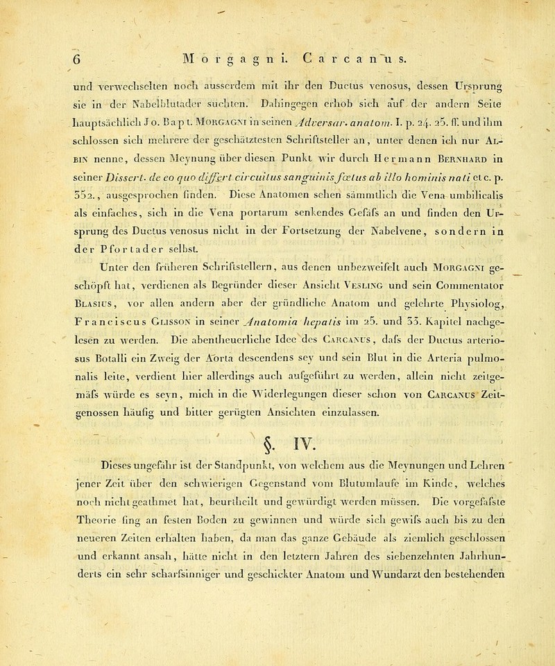 und TerTV'echselten noch ausserdem mit ihr den Duclus venosus, dessen Ursprung sie in der Nabelblulader suchlen. Dahingegen erhob sich auf der andern Seile haupisächhch J o. B a p t. Morgagni in seinen Adversar. anatoni-1. p. 24. 25. ff. und ihm schlössen sich mehrere der geschätztesten Schriftsteller an, unter denen ich nur Al- bin nenne, dessen Meynung über diesen Punkt wir durch Hermann Bernhard in seiner Dissert- de eo quo diffbrt circuilus sanguinis fo^liis ab illo hominis natieic. p. SSa., ausgesprochen finden. Diese Anatomen sehen sämmtlich die Vena umbilicalis als einfaches, sich in die Vena porlarum senkendes Cefafs an und finden den Ur- sprung des Ductus venosus nicht in der Forlsetzung der Nabelvene, sondern in der P f o r t a d e r selbst. ^ Unter den früheren Schriftstellern, aus denen unbezweifelt auch Morgagni ge- schöpft hat, verdienen als Begründer dieser Ansicht Vesling und sein Commentator Blasius, vor allen andern aber der aründllchc Anatom und eelehrle Phvsiolos, Franciscus Glisson in seiner Anatomia hepalis im 26. und 53. Kapitel nachge- lesen zu werden. Die abentheuerliche Ideedes Carcanus, dafs der Ducius arterio- sus Boialli ein Zweig der A^orta descendens sey und sein Blut in die Arteria pulmo- nalis leite, verdient hier allerdings auch aufgeführt zu werden, allein nicht zeilge- mäfs Avürde es sej^n, mich in die Widerlegungen dieser sclion von Carcanus Zeit- genossen häufig und bitter gerügten Ansichten einzulassen. '§■ IV. Dieses ungefähr ist der Standpunkt, von welchem aus die Meynungen und Lehren jener Zeit über den schwierigen Gegenstand vom Blutumlaufe im Kinde, welches noch nichtgeathmet hat, beurtheilt und gewürdigt werden müssen. Die vorgefafsle Theorie fing an festen Boden zu gewinnen und würde sich gewifs auch bis zu den neueren Zeiten erhalten haben, da man das ganze Gebäude als ziemlich geschlossen und erkannt ansah, hätte nicht in den letztern Jahren des siebenzehnten Jahrhun- derts ein sehr scharfsinniger und geschickter Anatom und Wundarzt den bestehenden