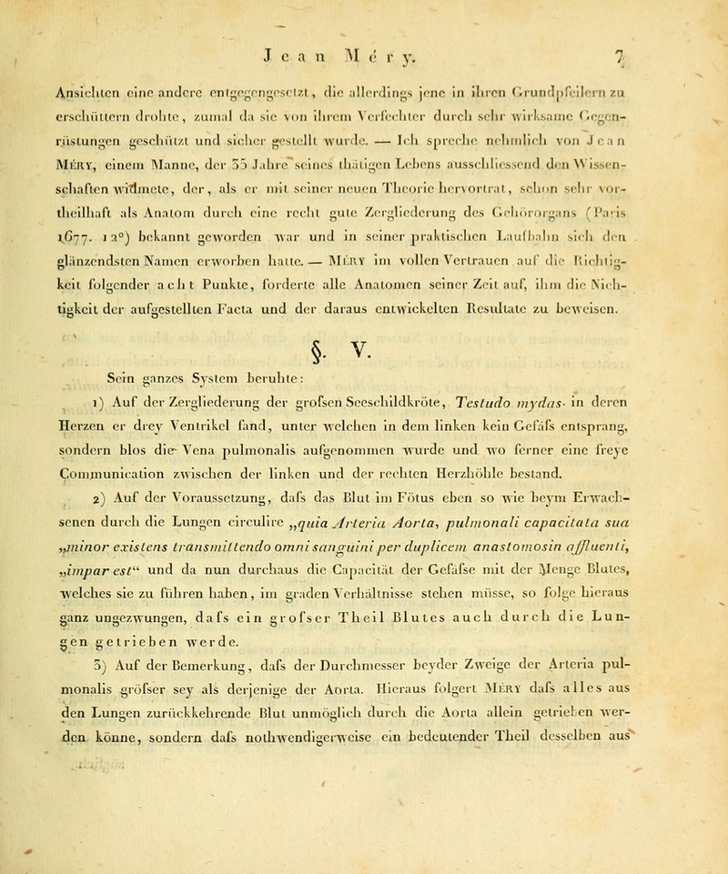 Anslchlcn ciiip andere pnif;of;ongpsci7.l, dio idlcidings jene in ihren Orundpfcilern zu erscliiiltern drolilc, ziiiii;»! da sie %<in ihrem \'erfeehler durch selir wirksame Ocgon- r.iislungen gesehiU/.i und sieUer gcslelll wurde. — hh spreche neliiidieh von Jean MiiRV, einem Manne, der 55 Jahre sein(\s thaligen Lebens ausschliessend den Wissen- schaf len ■wimmele, der, als er niil seiner neuen Theorie li(r\oiir,il, schon selir vor- llieilhafl als Analoni durt-h eine; rcclil gule Zergliedeiung des GelKirorgans (Paris 1,677. 13°) l)ek:uinl geworden ^\;\v und in seiner j)rakiisehen Lau(I>ahn sicli den glänzendsten Namen erworben hatte.— Mkry im vollen Vertrauen auf die Richtig- keit folgender acht Punkte, forderte alle Anatomen seiner Zell auf, iliiu die Nidi- tJskeil der aufüicslelllcn Facta und der daraus caiwickclten Resultate zu beweisen. :'. §• V. Sein ganzes System beruhte: 1) Auf der Zergliederung der grofsen Seeschlldkröie, Testudo mydas- in deren Herzen er drey Ventrikel fand, unter welchen in dem linken kein Gefafs entsprang, sondern blos die- Vena pulmonalis aufgenommen wurde und wo ferner eine freye Communicatlon zwischen der linken und der rechten Herzhöhle bestand. 2) Auf der Voraussetzung, dafs das Blut im Fötus eben so wie heym Erwach- senen durch die Lungen circuliie „qida ^rteria Aorta, pulinonali capacitata sua ,iiJiinor exislens tränsmiltendo omnisanoulniper dupliccm anastomosin aj/luenti, „impar est'' und da nun durchaus die Capacität der Gefafse mit der l^enge Blutes, welches sie zu führen haben, im graden Verhallnisse stehen nnisse, so folge hieraus ganz ungezwungen, dafs ein grofser Thell Blutes auch durch die Lun- gen getrieben werde. 5) Auf der Bemerkung, dafs der Durchmesser beyder Zweige der Arteria pul- monalis grofser sey als derjenige der Aorta. Hieraus folgert MiiRY dafs alles aus den Lungen zurückkehrende Blut unmöglich durch die Aorta allein getrieben wer- den könne, sondern dafs noihwendigei-weise ein bcdcuiendcr Thell desselben aus^