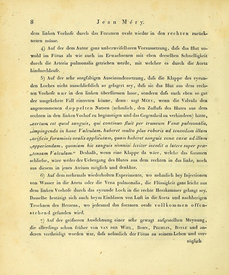 dem linken Vorhofe durch das Foramen ovale wieder in den rechten zurüel- treten müsse. 4) Auf der dem Autor ganz unbczvcifclbaren Voraussetzung, dafs das Blut so- wohl im Fötus als wie auch im Erwachsenen mit eben derselben Schnelligkeit durch die Arieria pulmonalis getrieben werde, mit welcher es durch die Aorta hindurchlaufe. ^ 5) Auf der sehr sorgfältigen Auseinandersetzung, dafs die Klappe- des eyrun- den Loches nicht ausschliefslich so gelagert sey, dafs sie das Blut aus dem rech- ten Vorhofe nur in den linken überfliessen lasse, sondern dafs auch eben so gut der umgekehrte Fall eintreten könne, denn: sagt Mery, wenn die Valvula den angenommenen doppelten Nutzen (nehmlich , den Zuflufs des Blutes aus dem rechten in den linken Vorhof zu begünstigen und das Gegenüieil zu verhindern) hätte, „cerluin. est quod sanguls, qid continuo fluit per truncum Venoß pulmonalis^ „impinoendo in hanc Valvulam, haberet multo plus roboris ad ienen'dam illam „orificio foraminis ovalis applicalam, quam haberet sanguis vencc cavcß adillam^ ,,apperiendam , quoniam hie sanguis nonnisi- leviter incedit a latere super prce~ „tensam Valvulam Deshalb, wenn eine Klappe da wäre, welche das foramen schliefse, wäre wöder der Uebergang des Blutes aus dem rechten in das linke, noch, aus diesem in jenes Atrium möglich und denkbar, 6) Auf dem mehrmals wiederholten Experimente, wo nehmlich bey Injeciionen von Wasser in die Aorta oder die Vena pulmonalis, die Flüssigkeit ganz leicht aus dem linken Vorhofe durch das eyrunde Loch in die rechte Herzkammer gelangt sey. Dasselbe bestätigt sich auch beym Einblasen von Luft in die Aorta und nachherigen Trocknen des Herzens, wo jedesmal das foramen ovtde vollkommen offen- stehend gefunden wird. 7) Auf der gröfseren Ausdehnung einer sehr gewagt aufgestellten Meynung, die allerdings schon früher von vaiv der Wiel, Bohn, Pechlin, Boyle und an- deren verlheidigi worden war, dafs nehmlich der Fötus zu seinem Leben und vor- züglich