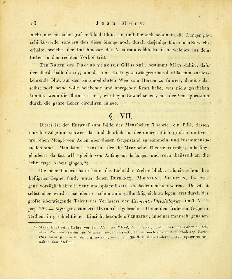 nicht nur ein sehr grofser Theil Blutes an und für sich schon in die Lunten ee-i schickt werde, sondern dafs diese Menge noch durch dasjenige Blut einen Zuwachs i erhalte, welches der Durchmesser der A. aorta ausschliefst, d. h. welches aus deiu linken in den rechten Vorhof tritt. Den Nutzen des Ductus venosus Gllssonii bestimmt Mery dahin, dafs derselbe deshalb da sey, um das mit Luft geschwängerte aus der Placenta zurück- kehrende Blut, auf den kurzmöglichsten Weg zum Herzen zu führen, dauiilesda-' selbst noch seine volle belebende und anregende Kraft habe, was nicht geschehea könnte, wenn die Blutmasse erst, wie beym Erwachsenen, aus der Vena portaruin. durch die ganze Leber circuliren müsse. §. VIT. Dieses ist der Entwurf zum Bilde der MrRY'schen Tlieorie, ein BilB, dessen einzelne ZÜ2:e nur schwer klar und deutlich aus der unbegreiflich erofseii undver-, worrenen Menge von Acten über diesen Gegenstand zu sammeln und zusammenzu-; istellen sind. Man kann keinem, der die Mery'sehe Theorie vorträgt, unbedingt; glauben, da fast alle gleich von Anfang an befangen und vorurtheilsvöll an die,' schwierige Arbeit gingen. *) . i Die neue Theorie hatte kaum das Licht der Welt erblickt, als sie schon ihre; heftigsten Gegner flmd, unter denen DuveriNey , Morgagni, Verheyen, Palfyn , ganz vorzüglich aber Lemery und später Haller die bedeutendsten waren. Der Streit i selbst aber wurde, nachdem er schon anfing alimählig sich zu legen, erst durch das j grofse überwiegende Talent des Verfassers der ElenientaPhjsiolo(ri(Si im T. VIH. pag. 385 — Sgy; ganz zum Stillstande gebracht. Unter den früheren Gegnern verdient in geschichtlicher Hinsicht besonders Verheven , in seiner zwar sehr genauen *) Meri trägt seine Lehre vor in: Mein, de l'Acad, des seiences, 1705., besonders aber in sei- nem: Nouvenu Systeme sur la circulation. Paris 1703.; ferner noch in &er\ Actis Acad. reg Paris. 170S. mem. p, 240. ff. ibid. Anno 1714. mem, p. l38- ff. und an anderen noch später zu er- wähnenden Stellen. ,