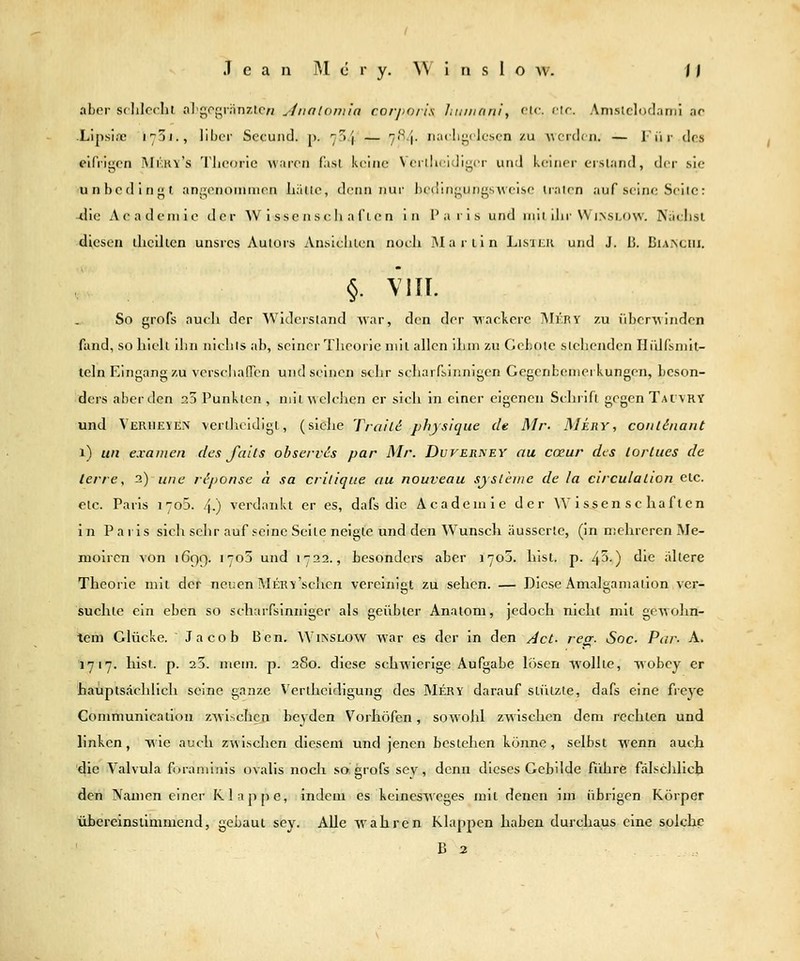 aber sclilcchl al'gof^rnnz.tc« yinaloniia corj>o/i's Iniinanl, etc. elf. Anistcloclami ar .Lipsi.TC 173J., libcr Secund. p. 7f)j — 7iS.'j. narligclcscn /u ■\;c'r(l(M. — liir des einigen !\Ikkv's Tliooric warrn fasl kviim Vorllicidigcr und k(;inrr erstand, der sie unbedingt angenoninien liiiilo, denn nur lieciingungsM'cise ualen auf seine Seile: -die Aeadeniie der Wissenschaften in Paris und mit ilir VVinslow. Naelisl diesen thciken unsrcs Autors Ansichten noch Martin ListKK und J. li. Dia>ciii. §. VIII. So grofs auch der Widerstand Avar, den der wackere ]\Ii':ry zu ^lbc^^^indcn fand, so hielt ihn nichts ab, seiner Tlieoric mit allen ihm zu Gebote stehenden HiUfsnilt- teln Eingang zu verschafiTen und seinen selir scharfsinnigen Gegenbemerkungen, beson- ders aber den 23 Punkten , mit welchen er sicli in einer eigenen Schrift gegen Tatvry und Verheyen \crtlicldlgt, (siehe Traue physiqiie de Mr. Mery, conlinant 1) Uli examen des falls observcs par Mr. Dvverkey au cmur des lorlues de lerre, 2) une r^jionse ä sa critique au nouveau sjsleuie de la circulalion etc. etc. Paris 1705. .j-) verdankt er es, dafs die Academie der Wissenschaften in Pa ris sich sclir auf .'eine Seile neigte und den Wunsch äusserte, (in mehreren Me- moiren von 1699. 1705 und 1722., besonders aber 1705. hisl. p. 43-) die ältere Theorie mit der neuen MEKK'schen vereinigt zu sehen. — Diese Amalgamation ver- suchte ein eben so scharfsinniger als geübter Anatom, jedoch nicht mit gewohn- tem Glücke. Jacob Ben. Winslow war es der in den Act- recr. Soc- Par- A. 1717. hisl. p. 23. mem. p. 2S0. diese schwierige Aufgabe lösen wollte, wobey er hauptsächlich seine ganze V'erlheldigung des Mery darauf sLützte, dafs eine freye Communicallon zwischen beyden Vorhöfen, sowohl zwischen dem rechten und linken, w ie auch zwischen diesem und jenen bestehen könne, selbst wenn auch die Valvula foraminis ovalis noch so. grofs sey, denn dieses Gebilde fiihre fälschlich den Namen einer Klappe, indem es keinesweges mit denen im übrigen Körper übereinstimmend, gebaut sey. Alle wahren Klappen haben durchaus eine solche B 2