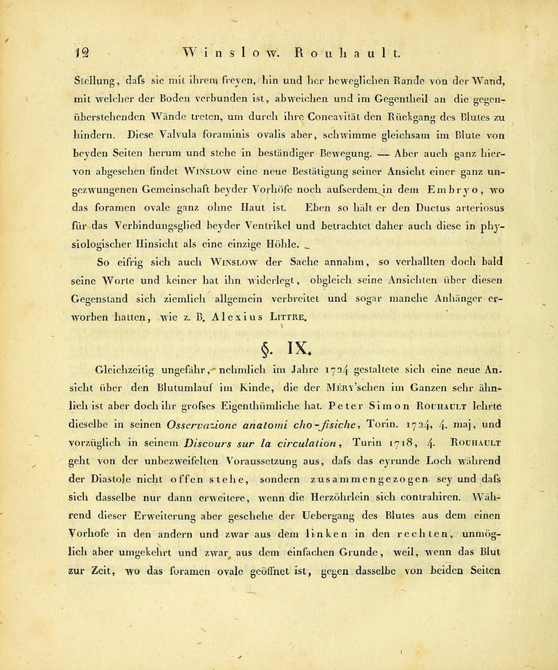 Stellung, dafs sie mit ilirerr} freyeij, hin und her beweglichen Rande von der Wand, mit welcher der Bodeu verbunden ist, abweichen und im Gegentliell an die gegenr überstehenden Wände treten, um durch ihre Concavität den Rückgang des Blutes zu hindern. Diese Valvula foraminis ovalis aber, schwimme gleichsam im Blute von beyden Seiten herum und stehe in beständiger Bewegung. — Aber auch ganz hier- von abgesehen findet Winslow eine neue Bestätigung seiner Ansicht einer ganz un- gezwungenen Gemeinschaft beyder Vorhöfe noch aufserdeni^in dem Embryo, wo das foramen ovale ganz ohne Haut ist. Eben so hält er den Ductus arteriosus für das Verbindungsglied beyder Ventrikel und betrachtet daher auch diese in phy- siologischer Hinsicht als eine einzige Höhle. ^ So eifrig sich auch WiNSLOW der Sache annahm, so verhallten doch bald seine Worte und keiner hat ihn widerlegt, obgleich seine 7\.nsichten über diesen Gegenstand sich ziemlich allgemein verbreitet und sogar manche Anhänger er- worben hatten, Wie z. B, Alexius Littre. §. IX. Gleichzeitig ungefähr,'nehmlich im Jahre 1724 gestaltete sich eine neue An. sieht über den Blutumlauf im Rinde, die der Mer-x'sehen im Ganzen sehr ähn- lich ist aber doch ihr grofses Eigen ihümliche hat. Peter Simon Roühaült lehrte dieselbe in seinen Osservazione anatomi cho-ßsiclie. Torin. 1724, 4- m^j» d vorzüglich in seinem Discours sur la circulalLon, Turin 1718, 4- Roüiiault geht von der unbezweifelten Voraussetzung aus, dafs das eyrunde Loch während der Diastole nicht offen stehe, sondern zusammengezogeiv sey und dafs sich dasselbe nur dann erw'eitere, w^enn die Herzöhrlein sich conirahiren. Wäh- rend dieser Erweiterung aber geschehe der Uebergang des Blutes aus dem einen Vorhofe in den andern und zwar aus dem linken in den rechten, unmög- lich aber umgekehrt und zwar aus dem einfachen Grunde, weil, wenn das Blut zur Zelt, wo das foramen ovale geöffnet ist, gegen dasselbe von beiden Seiten