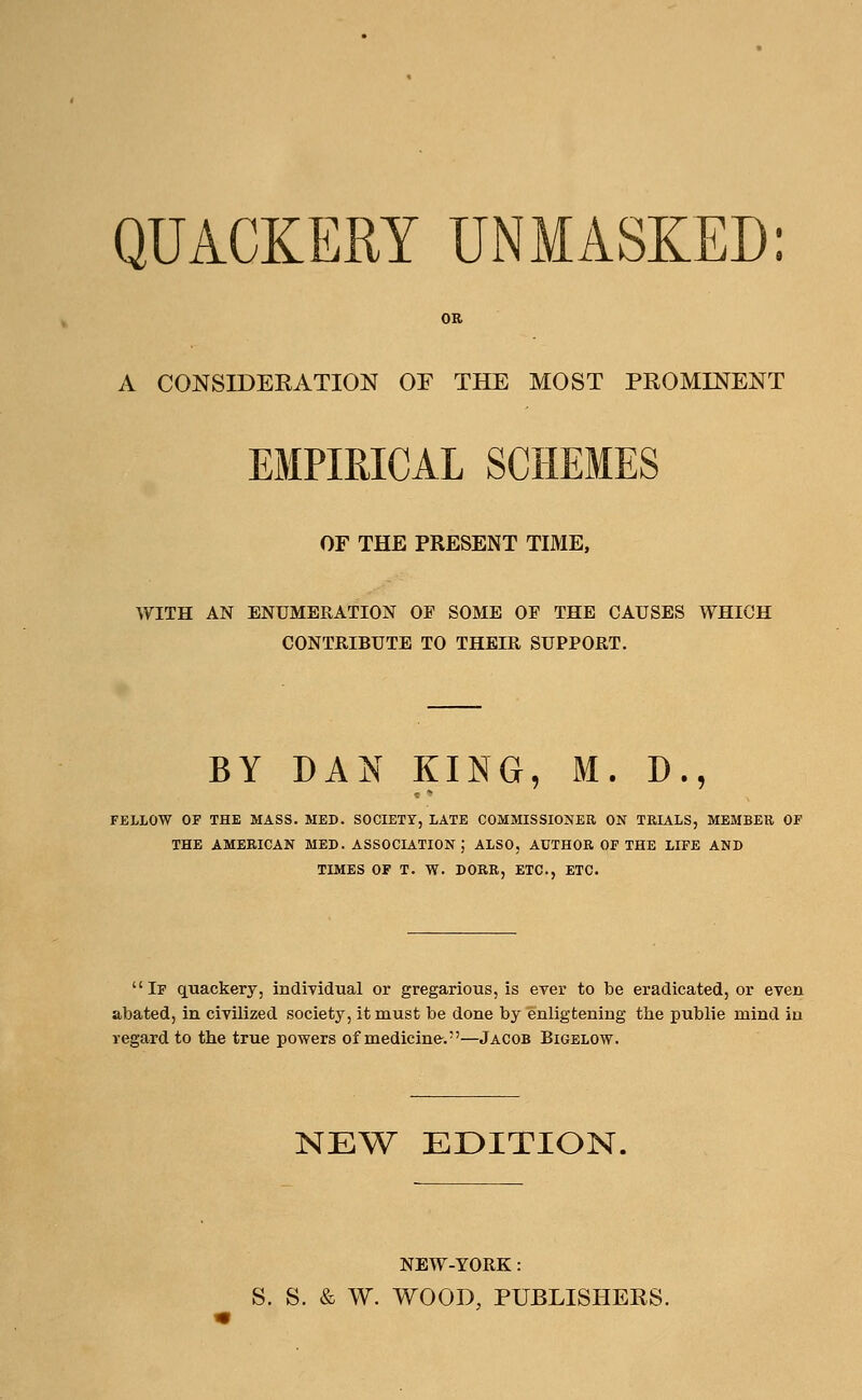 QUACKERY UNMASKED: OR A CONSIDERATION OF THE MOST PROMINENT EMPIRICAL SCHEMES OF THE PRESENT TIME, WITH AN ENUMERATION OF SOME OF THE CAUSES WHICH CONTRIBUTE TO THEIR SUPPORT. BY DAN KING, M. D., FELLOW OF THE MASS. MED. SOCIETY, LATE COMMISSIONER ON TRIALS, MEMBER OF THE AMERICAN MED. ASSOCIATION; ALSO, AUTHOR OF THE LIFE AND TIMES OF T. W. DORR, ETC., ETC. If quackery, individual or gregarious, is ever to be eradicated, or even abated, in civilized society, it must be done by enligtening the publie mind in regard to the true powers of medicine.—Jacob Bigelow. NEW EDITION. NEW-YORK: S. S. & W. WOOD, PUBLISHERS.