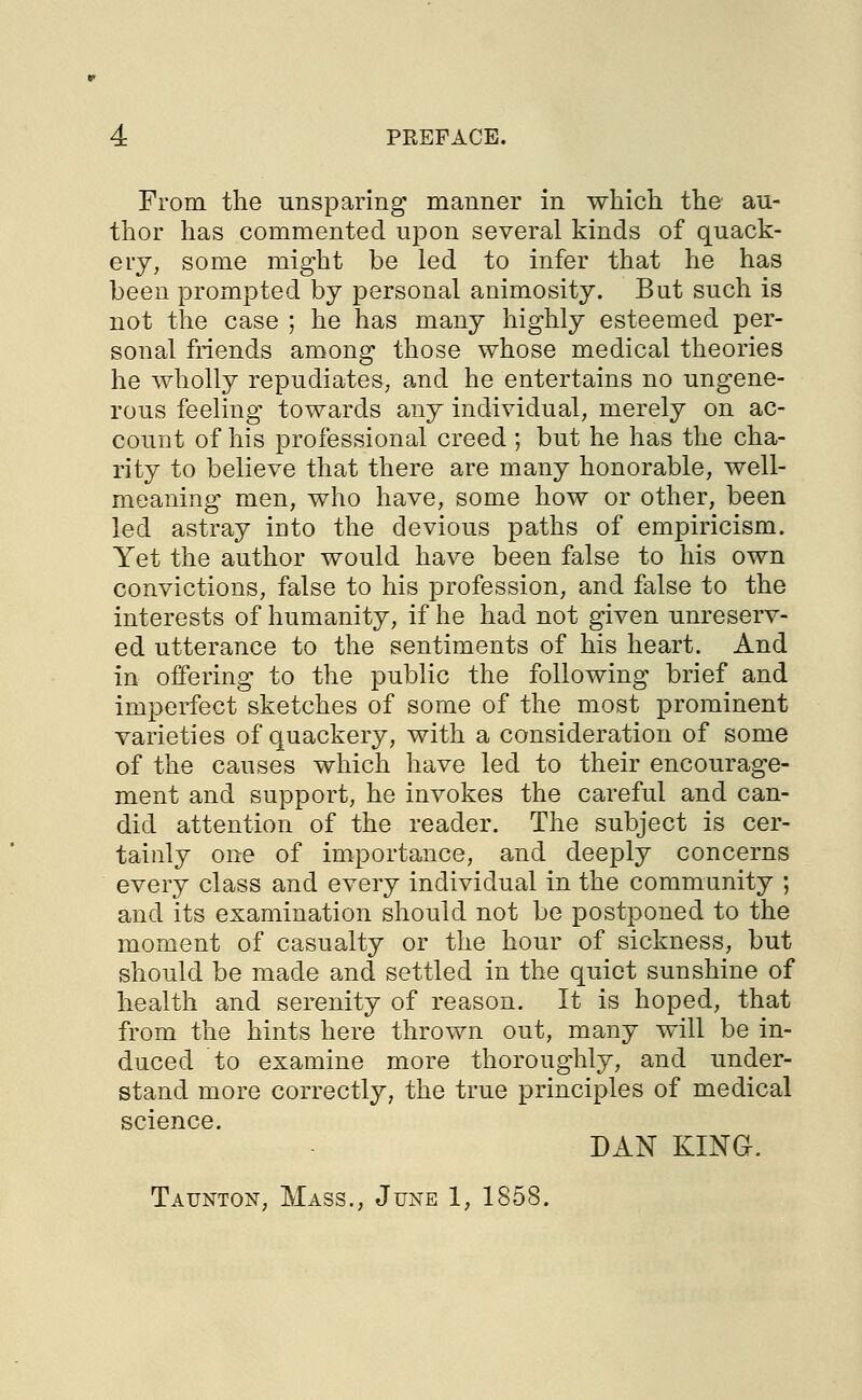 From the unsparing manner in which the au- thor has commented upon several kinds of quack- ery, some might be led to infer that he has been prompted by personal animosity. But such is not the case ; he has many highly esteemed per- sonal friends among those whose medical theories he wholly repudiates, and he entertains no ungene- rous feeling towards any individual, merely on ac- count of his professional creed; but he has the cha- rity to believe that there are many honorable, well- meaning men, who have, some how or other, been led astray into the devious paths of empiricism. Yet the author would have been false to his own convictions, false to his profession, and false to the interests of humanity, if he had not given unreserv- ed utterance to the sentiments of his heart. And in offering to the public the following brief and imperfect sketches of some of the most prominent varieties of quackery, with a consideration of some of the causes which have led to their encourage- ment and support, he invokes the careful and can- did attention of the reader. The subject is cer- tainly one of importance, and deeply concerns every class and every individual in the community ; and its examination should not be postponed to the moment of casualty or the hour of sickness, but should be made and settled in the quiet sunshine of health and serenity of reason. It is hoped, that from the hints here thrown out, many will be in- duced to examine more thoroughly, and under- stand more correctly, the true principles of medical science. DAN KING. Taunton, Mass., June 1, 1858.
