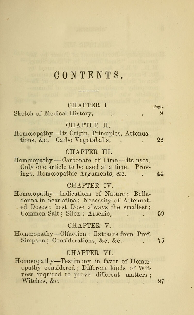 CONTENTS. CHAPTER I. Page. Sketch of Medical History, . . . 9 CHAPTER II. Homoeopathy—Its Origin, Principles, Attenua- tions, &c. Carbo Yegetabalis, . . 22 CHAPTER III. Homoeopathy — Carbonate of Lime—its uses. Only one article to be used at a time. Prov- ings, Homoeopathic Arguments, &c. . 44 CHAPTER IV. Homoeopathy—Indications of Nature ; Bella- donna in Scarlatina ; Necessity of Attenuat- ed Doses ; best Dose always the smallest; Common Salt; Silex ; Arsenic, . . 59 CHAPTER V. Homoeopathy—Olfaction ; Extracts from Prof. Simpson; Considerations, &c. &c. . 75 CHAPTER VI. Homoeopathy—Testimony in favor of Homoe- opathy considered ; Different kinds of Wit- ness required to prove different matters ; Witches, &c. . . . . . 87