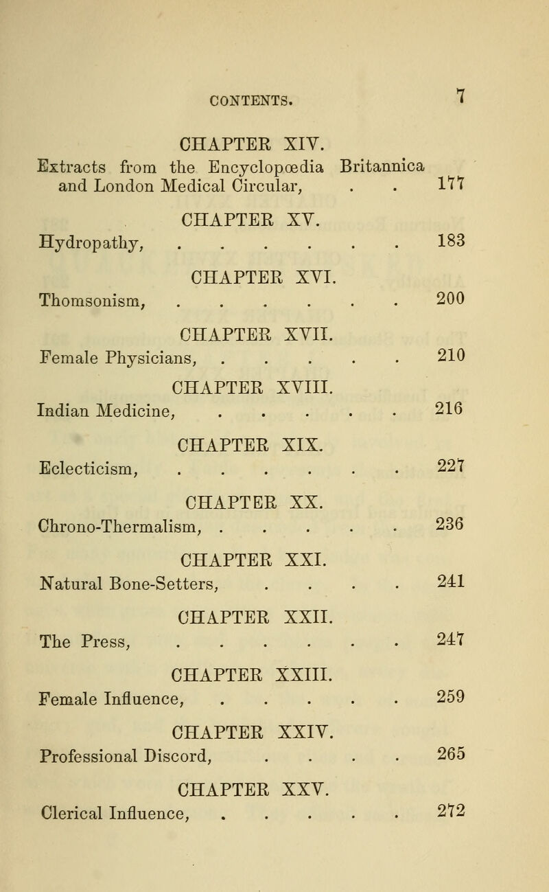 CHAPTER XIY. Extracts from the Encyclopedia Britannica and London Medical Circular, ITT CHAPTER XV. Hydropathy, ..... 183 CHAPTER XVI. Thomsonism, ..... 200 CHAPTER XVII. Female Physicians, .... 210 CHAPTER XVIII. Indian Medicine, .... 216 CHAPTER XIX. Eclecticism, ..... 227 CHAPTER XX. Chrono-Thermalism, .... 236 CHAPTER XXI. Natural Bone-Setters, 241 CHAPTER XXII. The Press, 247 CHAPTER XXIII. Female Influence, .... 259 CHAPTER XXIV. Professional Discord, 265 CHAPTER XXV. Clerical Influence, .... 272