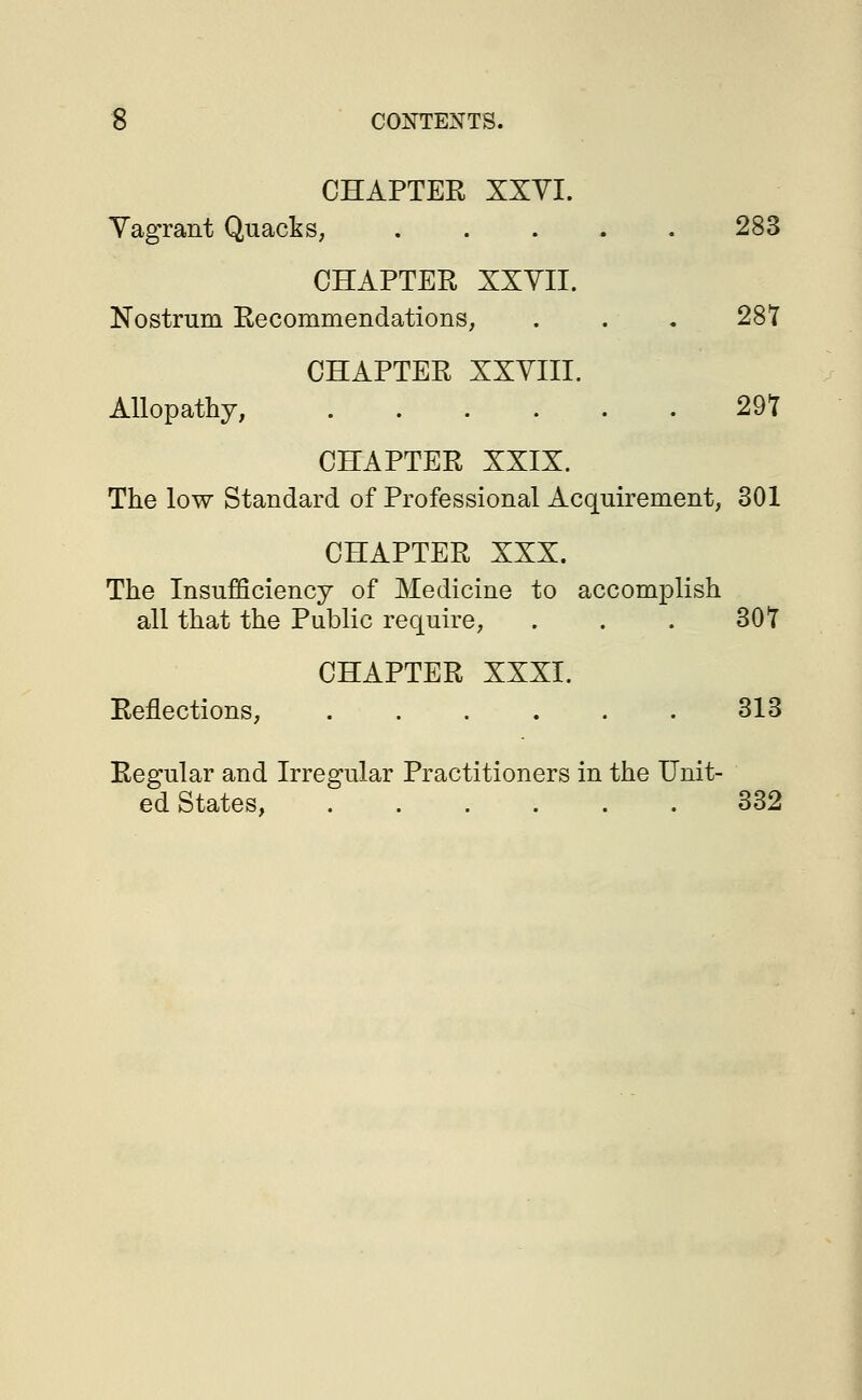 CHAPTER XXVI. Vagrant Quacks, 283 CHAPTER XXVII. Nostrum Recommendations, . . . 28T CHAPTER XXVIII. Allopathy, 29T CHAPTER XXIX. The low Standard of Professional Acquirement, 301 CHAPTER XXX. The Insufficiency of Medicine to accomplish all that the Public require, . . . 30T CHAPTER XXXI. Reflections, ...... 313 Regular and Irregular Practitioners in the Unit- ed States, 332