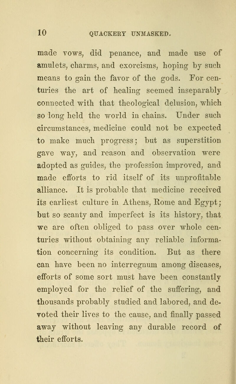made vows, did penance, and made use of amulets, charms, and exorcisms, hoping by such means to gain the favor of the gods. For cem turies the art of healing seemed inseparably connected with that theological delusion, which so long held the world in chains. Under such circumstances, medicine could not be expected to make much progress; but as superstition gave way, and reason and observation were adopted as guides, the profession improved, and made efforts to rid itself of its unprofitable alliance. It is probable that medicine received its earliest culture in Athens, Rome and Egypt; but so scanty and imperfect is its history, that we are often obliged to pass over whole cen- turies without obtaining any reliable informa- tion concerning its condition. But as there can have been no interregnum among diseases, efforts of some sort must have been constantly employed for the relief of the suffering, and thousands probably studied and labored, and de- voted their lives to the cause, and finally passed away without leaving any durable record of their efforts.