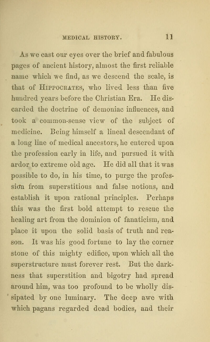 As we cast our eyes over the brief and fabulous pages of ancient history, almost the first reliable name which we find, as we descend the scale, is that of Hippocrates, who lived less than five hundred years before the Christian Era. He dis- carded the doctrine of demoniac influences, and took a common-sense view of the subject of medicine. Being himself a lineal descendant of a long line of medical ancestors, he entered upon the profession early in life, and pursued it with ardor to extreme old age. He did all that it was possible to do, in his time, to purge the profes- sion from superstitious and false notions, and establish it upon rational principles. Perhaps this was the first bold attempt to rescue the healing art from the dominion of fanaticism, and place it upon the solid basis of truth and rea- son. It was his good fortune to lay the corner stone of this mighty edifice, upon which all the superstructure must forever rest. But the dark- ness that superstition and bigotry had spread around him, was too profound to be wholly dis- 1 sipated by one luminary. The deep awe with which pagans regarded dead bodies, and their