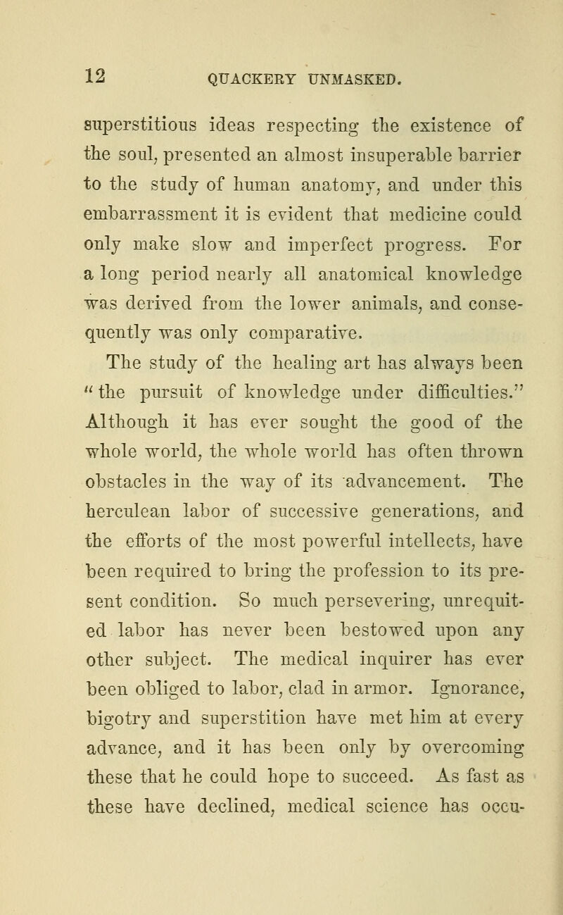 superstitious ideas respecting the existence of the soul, presented an almost insuperable barrier to the study of human anatomy, and under this embarrassment it is evident that medicine could only make slow and imperfect progress. For a long period nearly all anatomical knowledge was derived from the lower animals, and conse- quently was only comparative. The study of the healing art has always been  the pursuit of knowledge under difficulties. Although it has ever sought the good of the whole world, the whole world has often thrown obstacles in the way of its advancement. The herculean labor of successive generations, and the efforts of the most powerful intellects, have been required to bring the profession to its pre- sent condition. So much persevering, unrequit- ed labor has never been bestowed upon any other subject. The medical inquirer has ever been obliged to labor, clad in armor. Ignorance, bigotry and superstition have met him at every advance, and it has been only by overcoming these that he could hope to succeed. As fast as these have declined, medical science has occu-