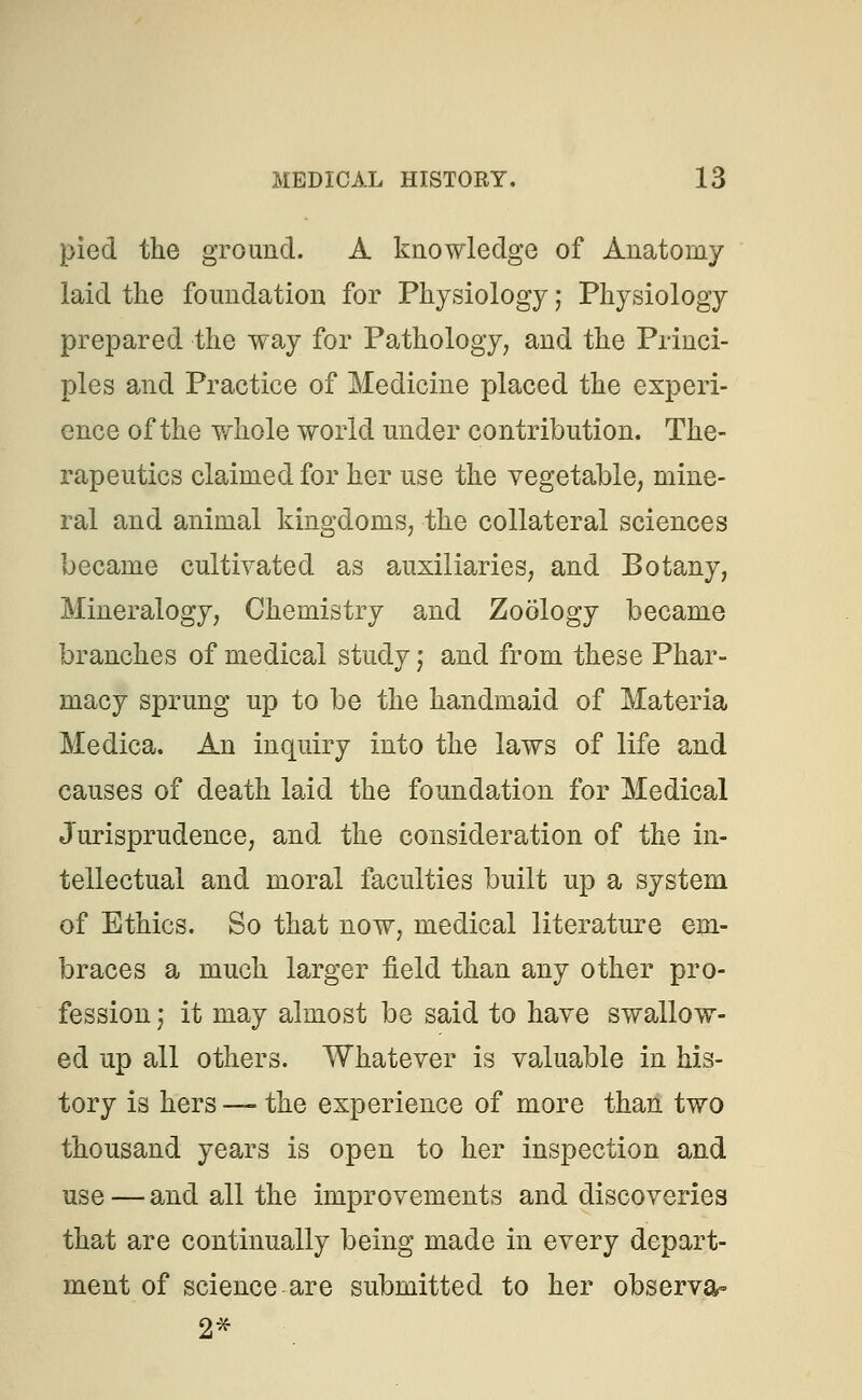 pied the ground. A knowledge of Anatomy laid the foundation for Physiology; Physiology prepared the way for Pathology, and the Princi- ples and Practice of Medicine placed the experi- ence of the whole world under contribution. The- rapeutics claimed for her use the vegetable, mine- ral and animal kingdoms, the collateral sciences became cultivated as auxiliaries, and Botany, Mineralogy, Chemistry and Zoology became branches of medical study; and from these Phar- macy sprung up to be the handmaid of Materia Medica. An inquiry into the laws of life and causes of death laid the foundation for Medical Jurisprudence, and the consideration of the in- tellectual and moral faculties built up a system of Ethics. So that now, medical literature em- braces a much larger field than any other pro- fession j it may almost be said to have swallow- ed up all others. Whatever is valuable in his- tory is hers — the experience of more than two thousand years is open to her inspection and use — and all the improvements and discoveries that are continually being made in every depart- ment of science are submitted to her observa- 2*